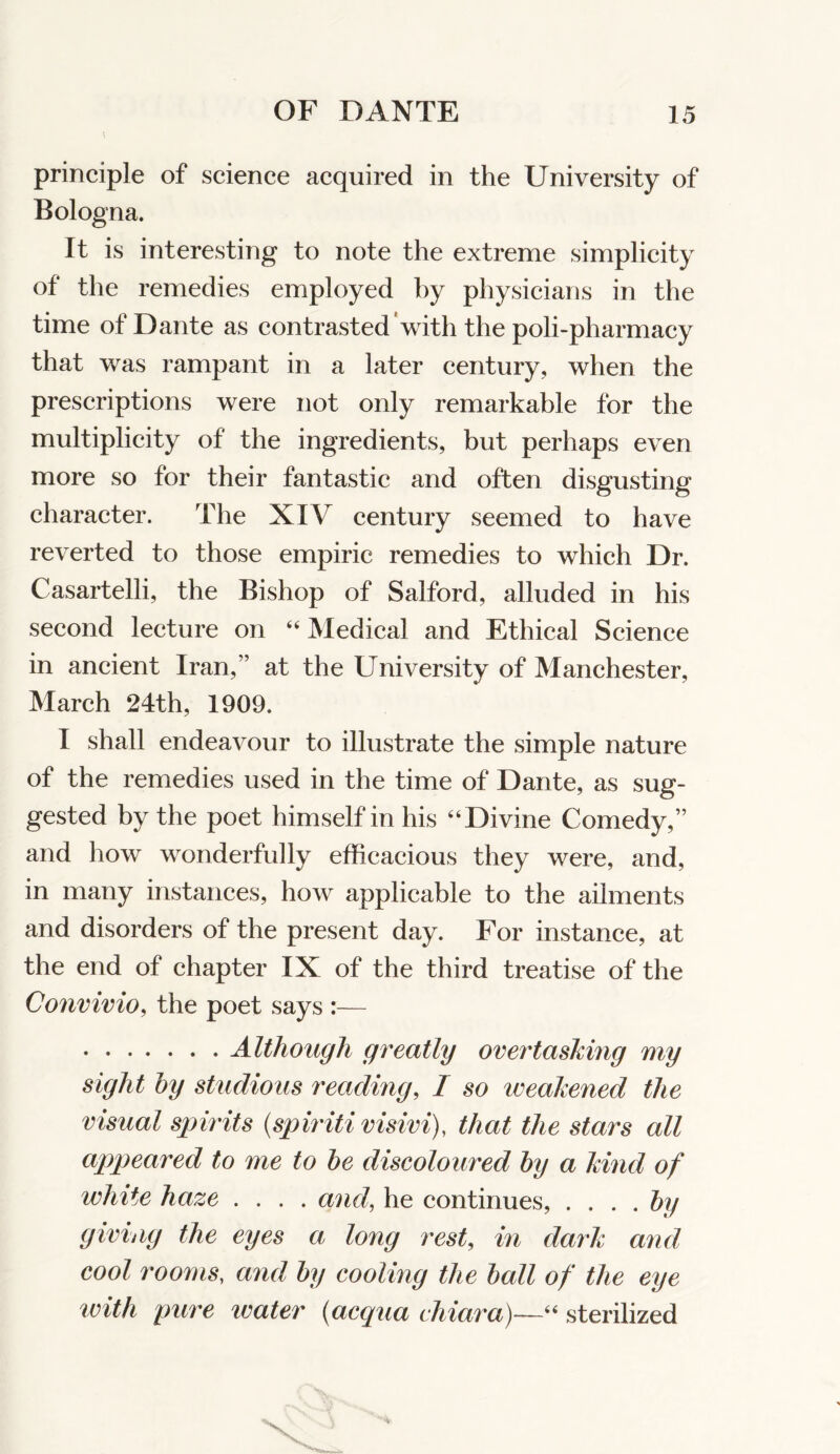 principle of science acquired in the University of Bologna. It is interesting to note the extreme simplicity of the remedies employed by physicians in the time of Dante as contrasted‘with the poli-pharmacy that was rampant in a later century, when the prescriptions were not only remarkable for the multiplicity of the ingredients, but perhaps even more so for their fantastic and often disgusting character. The XIV century seemed to have reverted to those empiric remedies to which Dr. Casartelli, the Bishop of Salford, alluded in his second lecture on “ Medical and Ethical Science in ancient Iran,” at the University of Manchester, March 24th, 1909. I shall endeavour to illustrate the simple nature of the remedies used in the time of Dante, as sug- gested by the poet himself in his “Divine Comedy,” and how wonderfully efficacious they were, and, in many instances, how applicable to the ailments and disorders of the present day. For instance, at the end of chapter IX of the third treatise of the Convivio, the poet says :— Although greatly overtasking my sight hy studious readmg, I so weakened the visual spirits {spiritivisivi), that the stars all appeared to me to he discoloured hy a kind of white haze .... and, he continues, .... hy giving the eyes a long rest, in dark and cool rooms, and hy cooling the hall of the eye ivith pure water {acqua chiara)~~^‘ sterilized