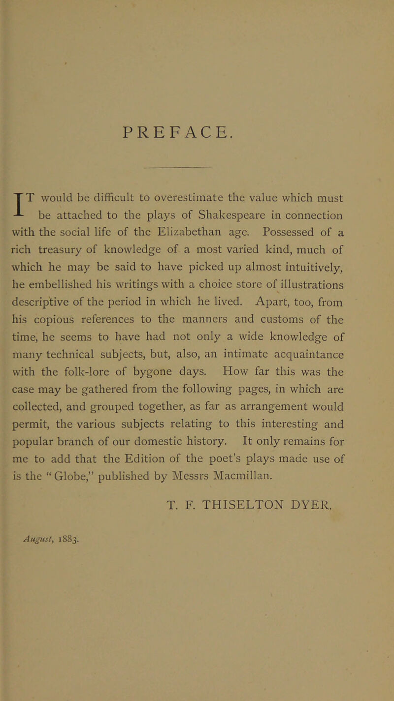 PREFACE. TT would be difficult to overestimate the value which must be attached to the plays of Shakespeare in connection with the social life of the Elizabethan age. Possessed of a rich treasury of knowledge of a most varied kind, much of which he may be said to have picked up almost intuitively, he embellished his writings with a choice store of illustrations descriptive of the period in which he lived. Apart, too, from his copious references to the manners and customs of the time, he seems to have had not only a wide knowledge of many technical subjects, but, also, an intimate acquaintance with the folk-lore of bygone days. How far this was the case may be gathered from the following pages, in which are collected, and grouped together, as far as arrangement would permit, the various subjects relating to this interesting and popular branch of our domestic history. It only remains for me to add that the Edition of the poet’s plays made use of is the “ Globe,” published by Messrs Macmillan. T. F. THISELTON DYER. August, 1883.