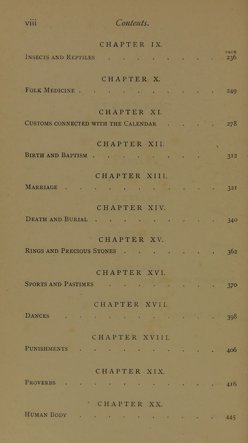 CHAPTER IX. PAGE Insects and Rep'itles 236 CHAPTER X. Folk Medicine 249 CHAPTER XI. Customs connected with the Calendar .... 278 CHAPTER XII. Birth and Baptism 312 CHAPTER XIII. Marriage 321 CHAPTER XIV. Death and Burial 340 CHAPTER XV. Rings and Precious Stones 362 CHAPTER XVI. Sports and Pastimes 370 CHAPTER XVII. Dances 398 CHAPTER XVIII. Punishments 406 CHAPTER XIX. Proverbs 416 CHAPTER XX. Human Body 445