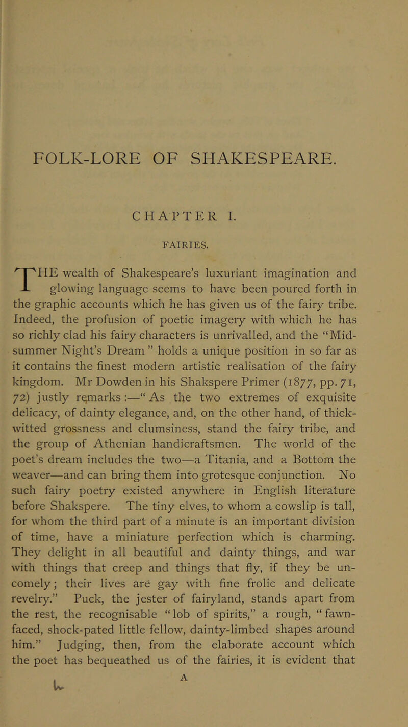 FOLK-LORE OF SHAKESPEARE. CHAPTER I. FAIRIES. ''r'HE wealth of Shakespeare’s luxuriant imagination and JL glowing language seems to have been poured forth in the graphic accounts which he has given us of the fairy tribe. Indeed, the profusion of poetic imagery with which he has so richly clad his fairy characters is unrivalled, and the “Mid- summer Night’s Dream ” holds a unique position in so far as it contains the finest modern artistic realisation of the fairy kingdom. Mr Dowden in his Shakspere Primer (1877, pp. 71, 72) justly remarks:—“As the two extremes of exquisite delicacy, of dainty elegance, and, on the other hand, of thick- witted grossness and clumsiness, stand the fairy tribe, and the group of Athenian handicraftsmen. The world of the poet’s dream includes the two—a Titania, and a Bottom the weaver—and can bring them into grotesque conjunction. No such fairy poetry existed anywhere in English literature before Shakspere. The tiny elves, to whom a cowslip is tall, for whom the third part of a minute is an important division of time, have a miniature perfection which is charming. They delight in all beautiful and dainty things, and war with things that creep and things that fly, if they be un- comely ; their lives are gay with flne frolic and delicate revelry.” Puck, the jester of fairyland, stands apart from the rest, the recognisable “ lob of spirits,” a rough, “ fawn- faced, shock-pated little fellow, dainty-limbed shapes around him.” Judging, then, from the elaborate account which the poet has bequeathed us of the fairies, it is evident that u A