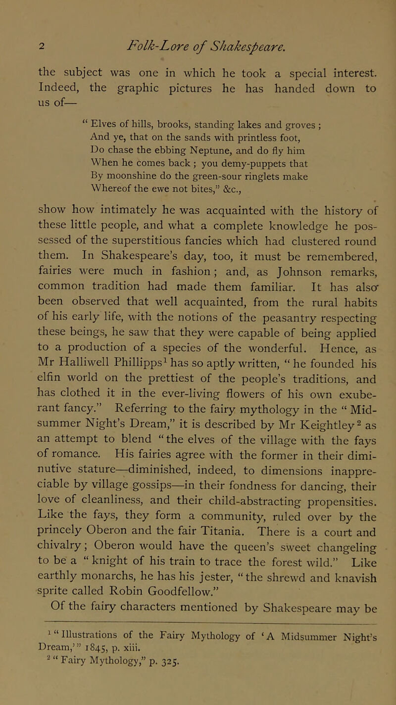 the subject was one in which he took a special interest. Indeed, the graphic pictures he has handed down to us of— “ Elves of hills, brooks, standing lakes and groves ; And ye, that on the sands with printless foot. Do chase the ebbing Neptune, and do fly him When he comes back; you demy-puppets that By moonshine do the green-sour ringlets make Whereof the ewe not bites,” &c., show how intimately he was acquainted with the history of these little people, and what a complete knowledge he pos- sessed of the superstitious fancies which had clustered round them. In Shakespeare’s day, too, it must be remembered, fairies were much in fashion; and, as Johnson remarks, common tradition had made them familiar. It has also- been observed that well acquainted, from the rural habits of his early life, with the notions of the peasantry respecting these beings, he saw that they were capable of being applied to a production of a species of the wonderful. Hence, as Mr Halliwell Phillipps^ has so aptly written, “he founded his elfin world on the prettiest of the people’s traditions, and has clothed it in the ever-living flowers of his own exube- rant fancy.” Referring to the fairy mythology in the “ Mid- summer Night’s Dream,” it is described by Mr Keightley^ as an attempt to blend “the elves of the village with the fays of romance. His fairies agree with the former in their dimi- nutive stature—diminished, indeed, to dimensions inappre- ciable by village gossips—in their fondness for dancing, their love of cleanliness, and their child-abstracting propensities. Like the fays, they form a community, ruled over by the princely Oberon and the fair Titania. There is a court and chivalry; Oberon would have the queen’s sw'eet changeling to be a “ knight of his train to trace the forest wild.” Like earthly monarchs, he has his jester, “the shrewd and knavish sprite called Robin Goodfellow.” Of the fairy characters mentioned by Shakespeare may be 1 “ Illustrations of the Fairy Mythology of ‘A Midsummer Night’s Dream,’” 1845, P- xiii. 2« Fairy Mythology,” p. 325.