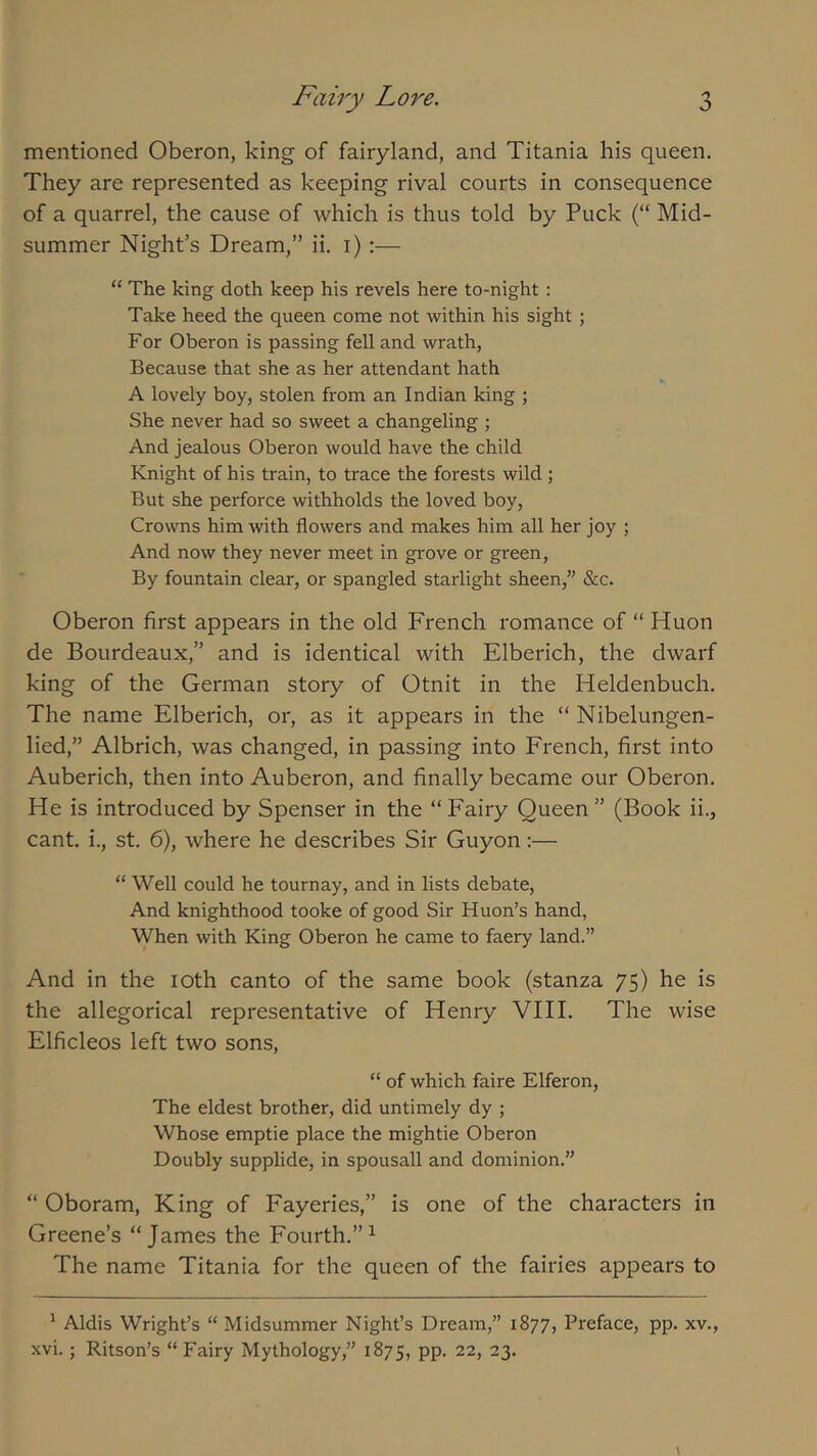 mentioned Oberon, king of fairyland, and Titania his queen. They are represented as keeping rival courts in consequence of a quarrel, the cause of which is thus told by Puck (“ Mid- summer Night’s Dream,” ii. i);— “ The king doth keep his revels here to-night : Take heed the queen come not within his sight ; For Oberon is passing fell and wrath. Because that she as her attendant hath A lovely boy, stolen from an Indian king ; She never had so sweet a changeling ; And jealous Oberon would have the child Knight of his train, to trace the forests wild; But she perforce withholds the loved boy, Crowns him with flowers and makes him all her joy ; And now they never meet in gi'ove or green. By fountain clear, or spangled starlight sheen,” &c. Oberon first appears in the old French romance of “ Huon de Bourdeaux,” and is identical with Elberich, the dwarf king of the German story of Otnit in the Heldenbuch. The name Elberich, or, as it appears in the “ Nibelungen- lied,” Albrich, was changed, in passing into French, first into Auberich, then into Auberon, and finally became our Oberon. He is introduced by Spenser in the “Fairy Queen” (Book ii., cant, i., St. 6), where he describes Sir Guyon;— “ Well could he tournay, and in lists debate. And knighthood tooke of good Sir Huon’s hand, When with King Oberon he came to faery land.” And in the loth canto of the same book (stanza 75) he is the allegorical representative of Henry VIII. The wise Elficleos left two sons, “ of which faire Elferon, The eldest brother, did untimely dy ; Whose emptie place the mightie Oberon Doubly supplide, in spousall and dominion.” “ Oboram, King of Fayeries,” is one of the characters in Greene’s “James the Fourth.”^ The name Titania for the queen of the fairies appears to ^ Aldis Wright’s “ Midsummer Night’s Dream,” 1877, Preface, pp. xv., xvi.; Ritson’s “ Fairy Mythology,” 1875, pp. 22, 23.