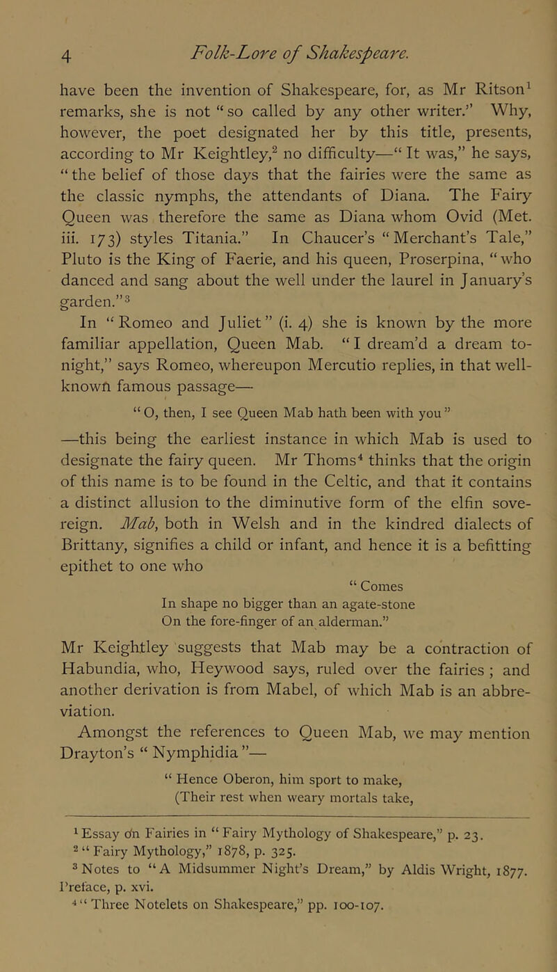 have been the invention of Shakespeare, for, as Mr Ritson^ remarks, she is not “so called by any other writer.” Why, however, the poet designated her by this title, presents, according to Mr Keightley,^ no difficulty—“ It was,” he says, “ the belief of those days that the fairies were the same as the classic nymphs, the attendants of Diana. The Fairy Queen was therefore the same as Diana whom Ovid (Met. iii. 173) styles Titania.” In Chaucer’s “Merchant’s Tale,” Pluto is the King of Faerie, and his queen, Proserpina, “ who danced and sang about the well under the laurel in January’s garden. In “Romeo and Juliet” (i. 4) she is known by the more familiar appellation. Queen Mab. “ I dream’d a dream to- night,” says Romeo, whereupon Mercutio replies, in that well- knowfi famous passage— “O, then, I see Queen Mab hath been with you” —this being the earliest instance in which Mab is used to designate the fairy queen. Mr Thorns^ thinks that the origin of this name is to be found in the Celtic, and that it contains a distinct allusion to the diminutive form of the elfin sove- reign. Mab, both in Welsh and in the kindred dialects of Brittany, signifies a child or infant, and hence it is a befitting epithet to one who “ Comes In shape no bigger than an agate-stone On the fore-finger of an alderman.” Mr Keightley suggests that Mab may be a contraction of Habundia, who, Heywood says, ruled over the fairies ; and another derivation is from Mabel, of which Mab is an abbre- viation. Amongst the references to Queen Mab, we may mention Drayton’s “ Nymphidia”— “ Hence Oberon, him sport to make, (Their rest when weary mortals take. '■Essay o'n Fairies in “ Fairy Mythology of Shakespeare,” p. 23. 2 “ Fairy Mythology,” 1878, p. 325. 3 Notes to “A Midsummer Night’s Dream,” by Aldis Wright, 1877. Preface, p. xvi. Three Notelets on Shakespeare,” pp. 100-107.