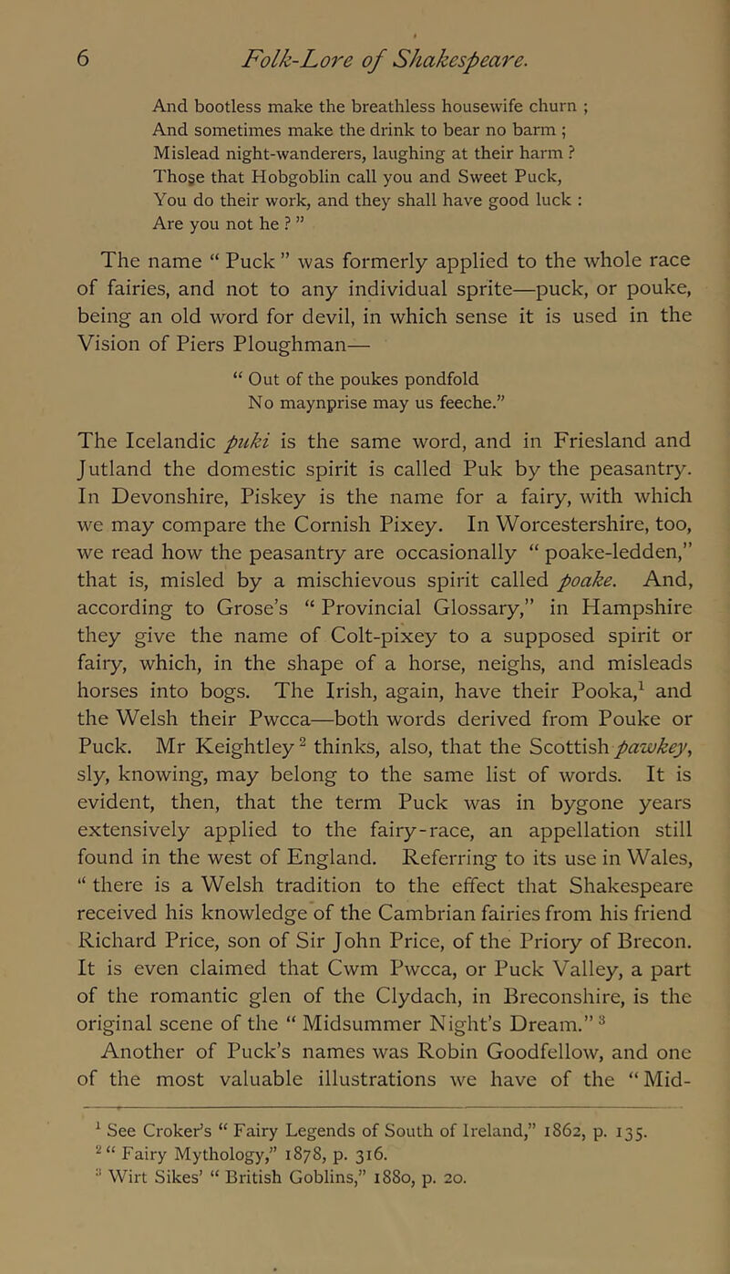 And bootless make the breathless housewife churn ; And sometimes make the drink to bear no barm ; Mislead night-wanderers, laughing at their harm ? Thoge that Hobgoblin call you and Sweet Puck, You do their work, and they shall have good luck : Are you not he ? ” The name “ Puck ” was formerly applied to the whole race of fairies, and not to any individual sprite—puck, or pouke, being an old word for devil, in which sense it is used in the Vision of Piers Ploughman— “ Out of the poukes pondfold No maynprise may us feeche.” The Icelandic piiki is the same word, and in Friesland and Jutland the domestic spirit is called Puk by the peasantry. In Devonshire, Piskey is the name for a fairy, with which we may compare the Cornish Pixey. In Worcestershire, too, we read how the peasantry are occasionally “ poake-ledden,” that is, misled by a mischievous spirit called poake. And, according to Grose’s “ Provincial Glossary,” in Hampshire they give the name of Colt-pixey to a supposed spirit or fairy, which, in the shape of a horse, neighs, and misleads horses into bogs. The Irish, again, have their Pooka,^ and the Welsh their Pwcca—both words derived from Pouke or Puck. Mr Keightley^ thinks, also, that the Scottish pawkey, sly, knowing, may belong to the same list of words. It is evident, then, that the term Puck was in bygone years extensively applied to the fairy-race, an appellation still found in the west of England. Referring to its use in Wales, “ there is a Welsh tradition to the effect that Shakespeare received his knowledge of the Cambrian fairies from his friend Richard Price, son of Sir John Price, of the Priory of Brecon. It is even claimed that Cwm Pwcca, or Puck Valley, a part of the romantic glen of the Clydach, in Breconshire, is the original scene of the “ Midsummer Night’s Dream.” ® Another of Puck’s names was Robin Goodfellow, and one of the most valuable illustrations we have of the “Mid- ^ See Crokeds “ Fairy Legends of South of Ireland,” 1862, p. 135. Fairy Mythology,” 1878, p. 316. Wirt Sikes’ “ British Goblins,” 1880, p. 20.