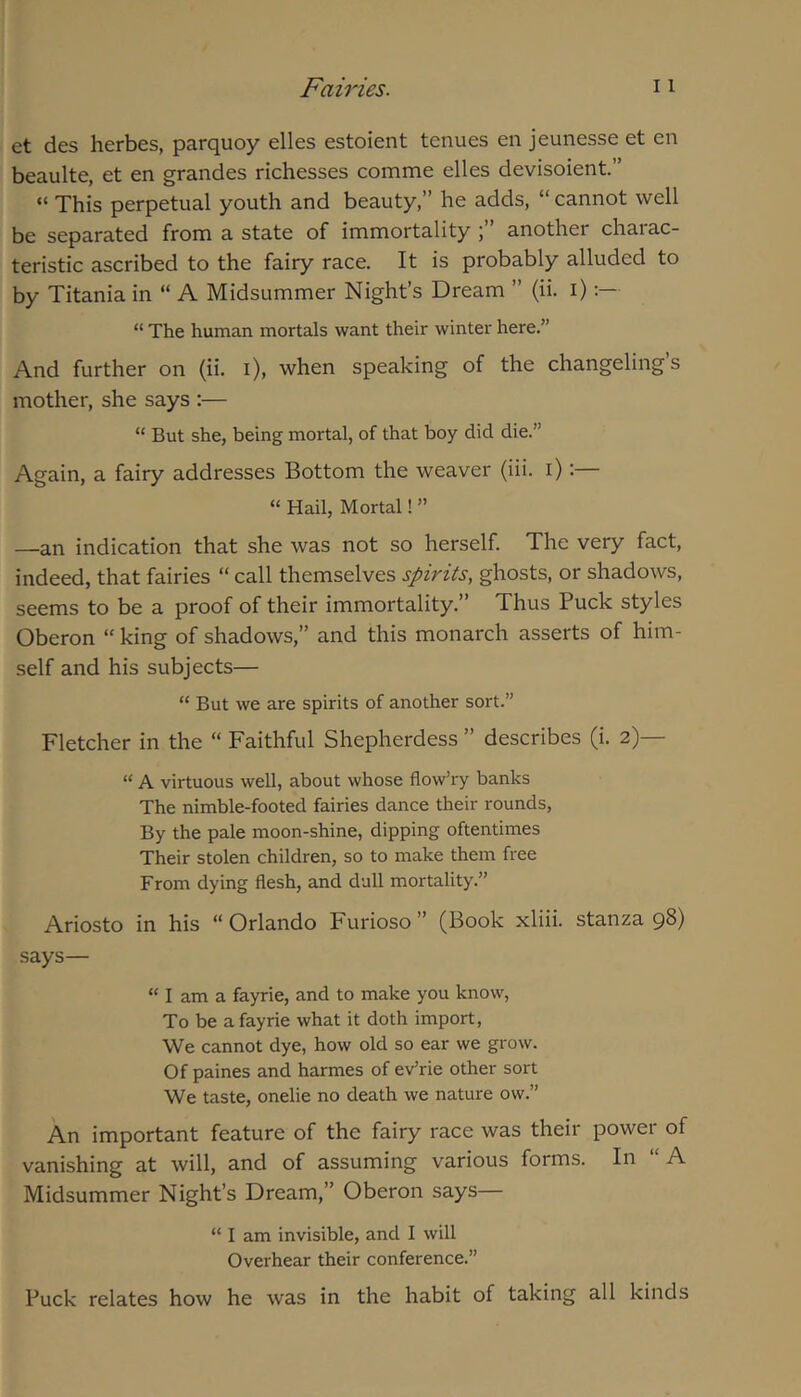 et des herbes, parquoy elles estoient tenues en jeunesse et en beaulte, et en grandes richesses comme elles devisoient.” “ This perpetual youth and beauty,” he adds, “ cannot well be separated from a state of immortality ; another chaiac- teristic ascribed to the fairy race. It is probably alluded to by Titania in “ A Midsummer Night’s Dream ” (ii. i) “ The human mortals want their winter here.” And further on (ii. i), when speaking of the changeling’s mother, she says :— “ But she, being mortal, of that boy did die.” Again, a fairy addresses Bottom the weaver (iii. i):— “ Hail, Mortal! ” —an indication that she was not so herself. The very fact, indeed, that fairies “ call themselves spirits, ghosts, or shadows, seems to be a proof of their immortality.” Thus Puck styles Oberon “ king of shadows,” and this monarch asserts of him- self and his subjects— “ But we are spirits of another sort.” Fletcher in the “ Faithful Shepherdess ” describes (i. 2)— “ A virtuous well, about whose flow’ry banks The nimble-footed fairies dance their rounds. By the pale moon-shine, dipping oftentimes Their stolen children, so to make them free From dying flesh, and dull mortality.” Ariosto in his “Orlando Furioso” (Book xliii. stanza 98) says— “ I am a fayrie, and to make you know. To be a fayrie what it doth import. We cannot dye, how old so ear we grow. Of paines and harmes of eVrie other sort We taste, onelie no death we nature ow.” An important feature of the fairy race was their power of vanishing at will, and of assuming various forms. In “A Midsummer Night’s Dream,” Oberon says— “ I am invisible, and I will Overhear their conference.” Puck relates how he was in the habit of taking all kinds