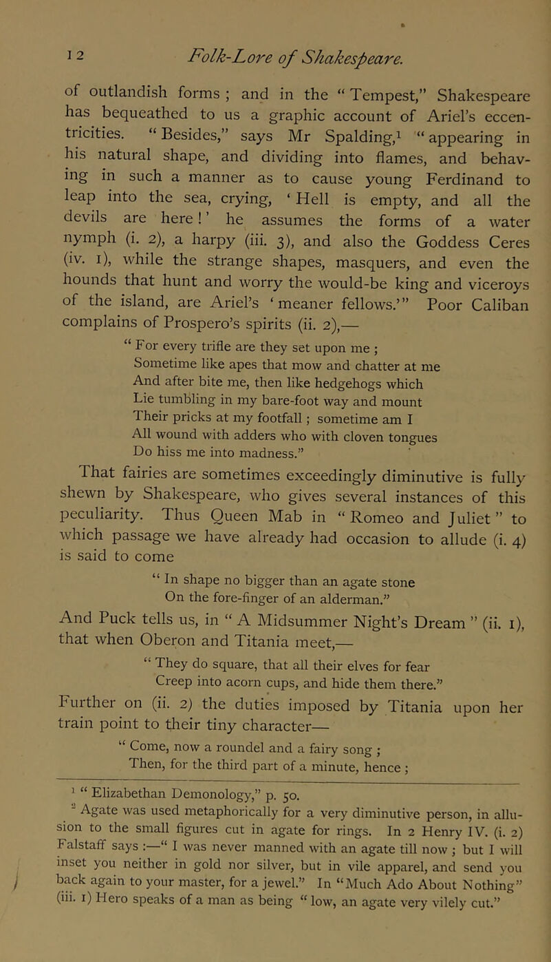 of outlandish forms ; and in the “ Tempest,” Shakespeare has bequeathed to us a graphic account of Ariel’s eccen- tricities. “ Besides,” says Mr Spalding,^ “ appearing in his natural shape, and dividing into flames, and behav- ing in such a manner as to cause young Ferdinand to leap into the sea, crying, ‘ Hell is empty, and all the devils are here! ’ he assumes the forms of a water nymph (i. 2), a harpy (iii. 3), and also the Goddess Ceres (iv. i), while the strange shapes, masquers, and even the hounds that hunt and worry the would-be king and viceroys of the island, are Ariel’s ‘meaner fellows.’” Poor Caliban complains of Prospero’s spirits (ii. 2),— “ For every trifle are they set upon me ; Sometime like apes that mow and chatter at me And after bite me, then like hedgehogs which Lie tumbling in my bare-foot way and mount Their pricks at my footfall; sometime am I All wound with adders who with cloven tongues Do hiss me into madness.” That fairies are sometimes exceedingly diminutive is fully shewn by Shakespeare, who gives several instances of this peculiarity. Thus Queen Mab in “ Romeo and Juliet ” to which passage we have already had occasion to allude (i. 4) is said to come “ In shape no bigger than an agate stone On the fore-finger of an alderman.” And Puck tells us, in “ A Midsummer Night’s Dream ” (ii. i), that when Oberon and Titania meet,— “ They do square, that all their elves for fear Creep into acorn cups, and hide them there.” Fuithei on (ii. 2) the duties imposed by Titania upon her train point to their tiny character— “ Come, now a roundel and a fairy song ; Then, for the third part of a minute, hence j ^ “ Elizabethan Demonology,” p. 50.  Agate was used metaphorically for a very diminutive person, in allu- sion to the small figures cut in agate for rings. In 2 Henry IV. (i. 2) Falstalf says “ I was never manned with an agate till now ; but I will inset you neither in gold nor silver, but in vile apparel, and send you back again to your master, for a jewel.” In “Much Ado About Nothing”