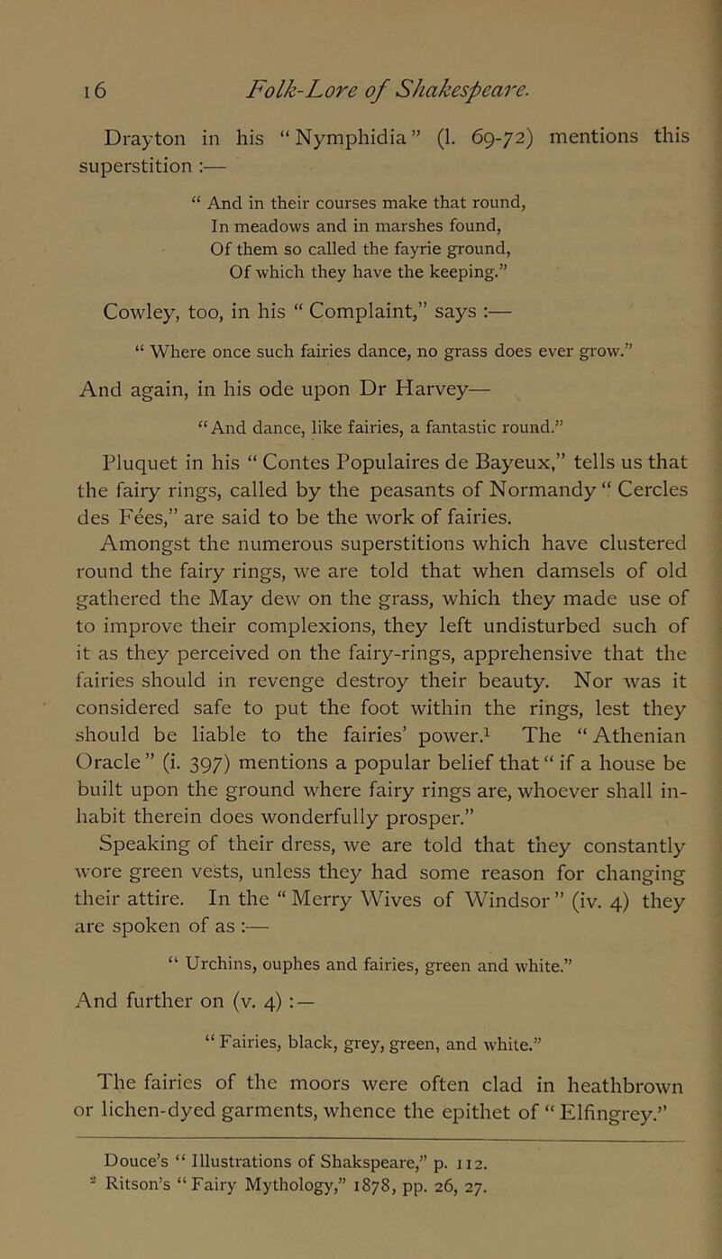 Drayton in his “Nymphidia” (1. 69-72) mentions this superstition :— “ And in their courses make that round, In meadows and in marshes found, Of them so called the fayrie ground. Of which they have the keeping. Cowley, too, in his “ Complaint,” says :— “ Where once such fairies dance, no grass does ever grow.” And again, in his ode upon Dr Harvey— “ And dance, like fairies, a fantastic round.” Pluquet in his “ Contes Populaires de Bayeux,” tells us that the fairy rings, called by the peasants of Normandy “ Cercles des Fees,” are said to be the work of fairies. Amongst the numerous superstitions which have clustered round the fairy rings, we are told that when damsels of old gathered the May dew on the grass, which they made use of to improve their complexions, they left undisturbed such of it as they perceived on the fairy-rings, apprehensive that the fairies should in revenge destroy their beauty. Nor was it considered safe to put the foot within the rings, lest they should be liable to the fairies’ power.1 The “ Athenian Oracle ” (i. 397) mentions a popular belief that “ if a house be built upon the ground where fairy rings are, whoever shall in- habit therein does wonderfully prosper.” Speaking of their dress, we are told that they constantly wore green vests, unless they had some reason for changing their attire. In the “ Merry Wives of Windsor ” (iv. 4) they are spoken of as ;— “ Urchins, ouphes and fairies, green and white.” And further on (v. 4) : — “ Fairies, black, gi-ey, green, and white.” The fairies of the moors were often clad in heathbrown or lichen-dyed garments, whence the epithet of “ Elfingrey.” Douce’s “ Illustrations of Shakspeare,” p. 112. “ Ritson’s “Fairy Mythology,” 1878, pp. 26, 27.