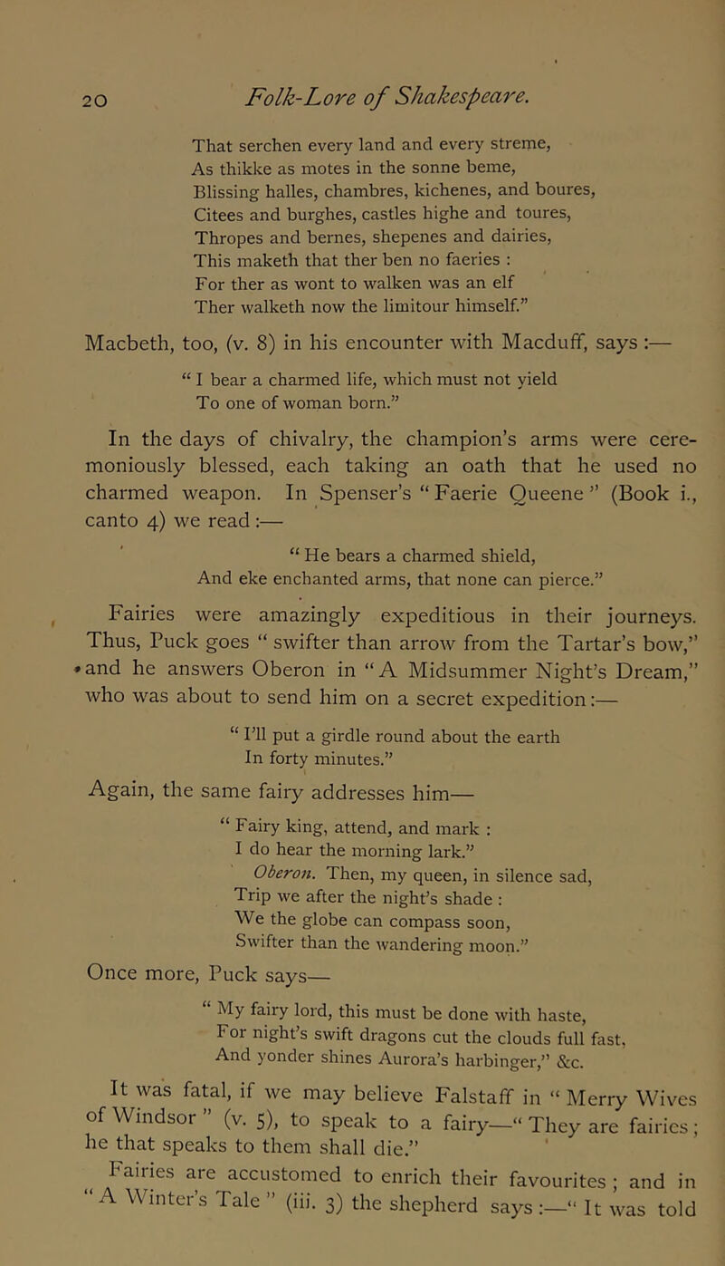 That serchen every land and every streme, As thikke as motes in the sonne beme, Blissing halles, chambres, kichenes, and boures, Citees and burghes, castles highe and toures, Thropes and bernes, shepenes and dairies, This maketh that ther ben no faeries : For ther as wont to walken was an elf Ther walketh now the limitour himself.” Macbeth, too, (v. 8) in his encounter with Macduff, says :— “ I bear a charmed life, which must not yield To one of woman born.” In the days of chivalry, the champion’s arms were cere- moniously blessed, each taking an oath that he used no charmed weapon. In Spenser’s “ Faerie Queene ” (Book i., canto 4) we read:— “ He bears a charmed shield. And eke enchanted arms, that none can pierce.” Fairies were amazingly expeditious in their journeys. Thus, Puck goes “ swifter than arrow from the Tartar’s bow,” ♦ and he answers Oberon in “A Midsummer Night’s Dream,” Avho was about to send him on a secret expedition:— “ I’ll put a girdle round about the earth In forty minutes.” Again, the same fairy addresses him— “ Fairy king, attend, and mark : I do hear the morning lark.” Oberon. Then, my queen, in silence sad. Trip we after the night’s shade : We the globe can compass soon. Swifter than the wandering moon.” Once more. Puck says— My fairy lord, this must be done with haste. For night’s swift dragons cut the clouds full fast, And yonder shines Aurora’s harbinger,” &c. It was fatal, if we may believe Falstaff in “ Merry Wives of Windsor ” (v. 5), to speak to a fairy—» They are fairies; he that speaks to them shall die.” Fairies are accustomed to enrich their favourites ; and in “ A Winter’s Tale ” (iii. 3) the shepherd says “ It was told