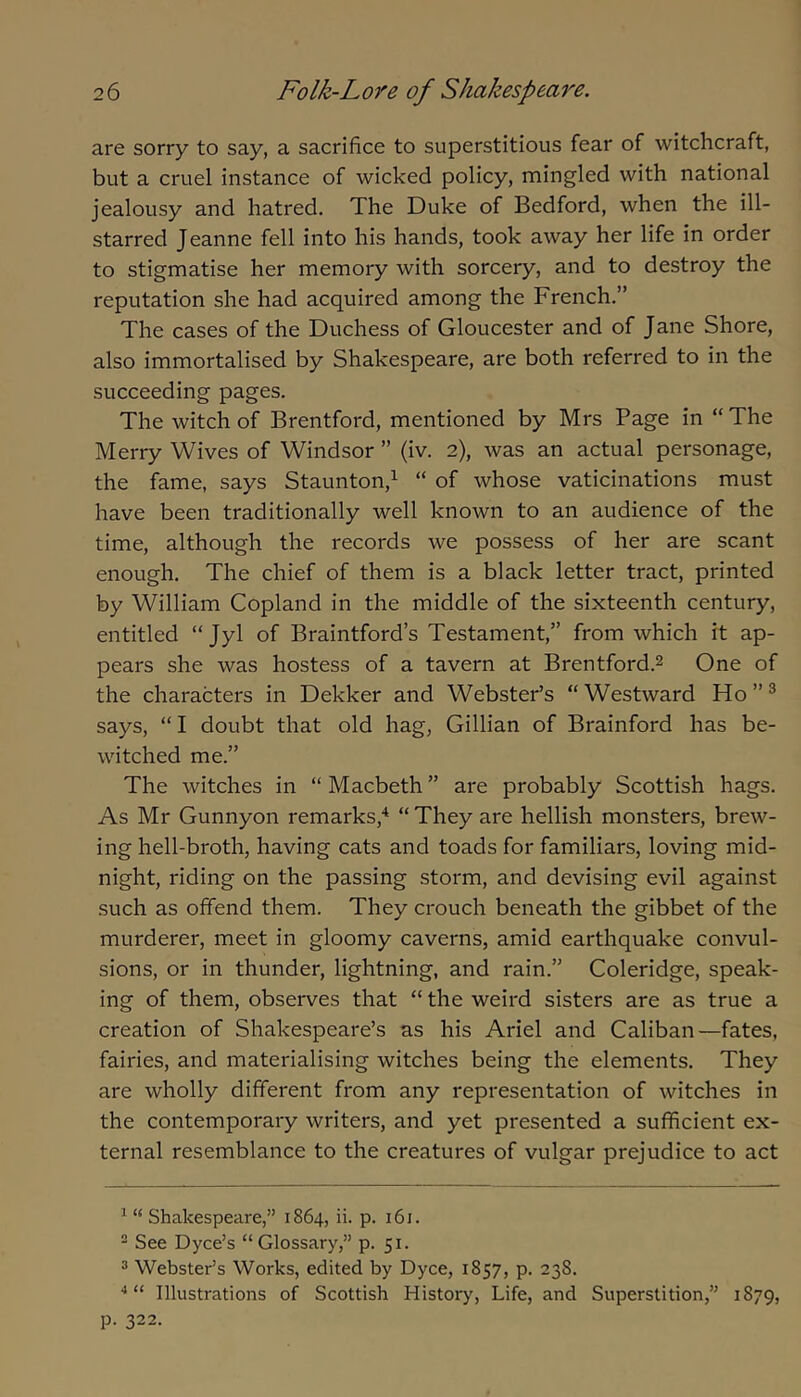 are sorry to say, a sacrifice to superstitious fear of witchcraft, but a cruel instance of wicked policy, mingled with national jealousy and hatred. The Duke of Bedford, when the ill- starred Jeanne fell into his hands, took away her life in order to stigmatise her memory with sorcery, and to destroy the reputation she had acquired among the French.” The cases of the Duchess of Gloucester and of Jane Shore, also immortalised by Shakespeare, are both referred to in the succeeding pages. The witch of Brentford, mentioned by Mrs Page in “ The Merry Wives of Windsor ” (iv. 2), was an actual personage, the fame, says Staunton,^ “ of whose vaticinations must have been traditionally well known to an audience of the time, although the records we possess of her are scant enough. The chief of them is a black letter tract, printed by William Copland in the middle of the sixteenth century, entitled “ Jyl of Braintford’s Testament,” from which it ap- pears she was hostess of a tavern at Brentford.2 One of the characters in Dekker and Webster’s “ Westward Ho ” ® says, “ I doubt that old hag, Gillian of Brainford has be- witched me.” The witches in “ Macbeth ” are probably Scottish hags. As Mr Gunnyon remarks,'^ “ They are hellish monsters, brew- ing hell-broth, having cats and toads for familiars, loving mid- night, riding on the passing storm, and devising evil against such as offend them. They crouch beneath the gibbet of the murderer, meet in gloomy caverns, amid earthquake convul- sions, or in thunder, lightning, and rain.” Coleridge, speak- ing of them, observes that “ the weird sisters are as true a creation of Shakespeare’s as his Ariel and Caliban—fates, fairies, and materialising witches being the elements. They are wholly different from any representation of witches in the contemporary writers, and yet presented a sufficient ex- ternal resemblance to the creatures of vulgar prejudice to act ^ “ Shakespeare,” 1864, ii. p. 161. ^ See Dyce’s “Glossary,” p. 51. 3 Webster’s Works, edited by Dyce, 1857, p. 238. “ Illustrations of Scottish History, Life, and Superstition,” 1879, p. 322.