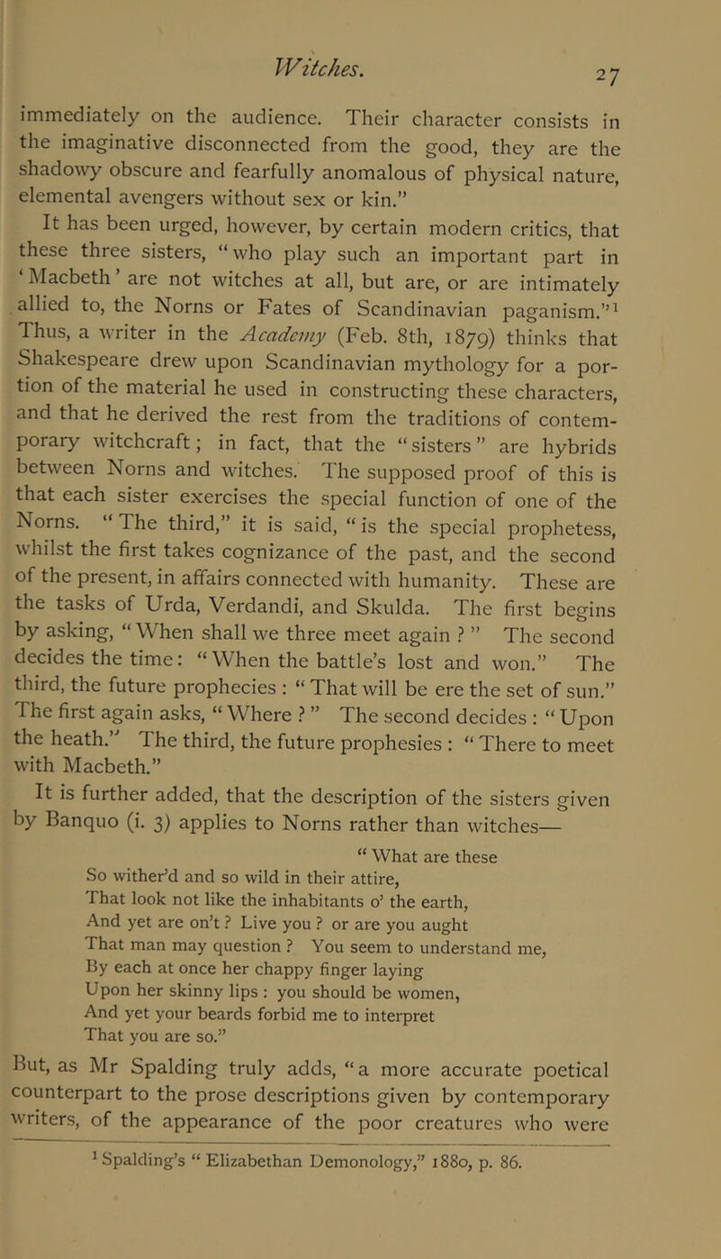 27 immediately on the audience. Their character consists in the imaginative disconnected from the good, they are the shadowy obscure and fearfully anomalous of physical nature, elemental avengers without sex or kin,” It has been urged, however, by certain modern critics, that these three sisters, “ who play such an important part in ‘ Macbeth ’ are not witches at all, but are, or are intimately allied to, the Norns or Fates of Scandinavian paganism.’’^ Thus, a writer in the Academy (Feb. 8th, 1879) thinks that Shakespeare drew upon Scandinavian mythology for a por- tion of the material he used in constructing these characters, and that he derived the rest from the traditions of contem- porary witchcraft; in fact, that the “sisters” are hybrids between Norns and witches. The supposed proof of this is that each sister exercises the .special function of one of the Norns. ‘ The third,” it is said, “ is the special prophetess, whilst the first takes cognizance of the past, and the second of the present, in affairs connected with humanity. These are the tasks of Urda, Verdandi, and Skulda. The first begins by asking, “ When shall we three meet again ? ” The second decides the time: “ When the battle’s lost and won.” The third, the future prophecies : “ That will be ere the set of sun.” The first again asks, “ Where ? ” The second decides : “ Upon the heath.’’ The third, the future prophesies : “ There to meet with Macbeth,” It is further added, that the description of the sisters given by Banquo (i. 3) applies to Norns rather than witches— “ What are these So withedd and so wild in their attire, That look not like the inhabitants 0’ the earth. And yet are on’t ? Live you ? or are you aught That man may question ? You seem to understand me. By each at once her chappy finger laying Upon her skinny lips : you should be women, And yet your beards forbid me to interpret That you are so.” But, as Mr Spalding truly adds, “a more accurate poetical counterpart to the prose descriptions given by contemporary writers, of the appearance of the poor creatures who were