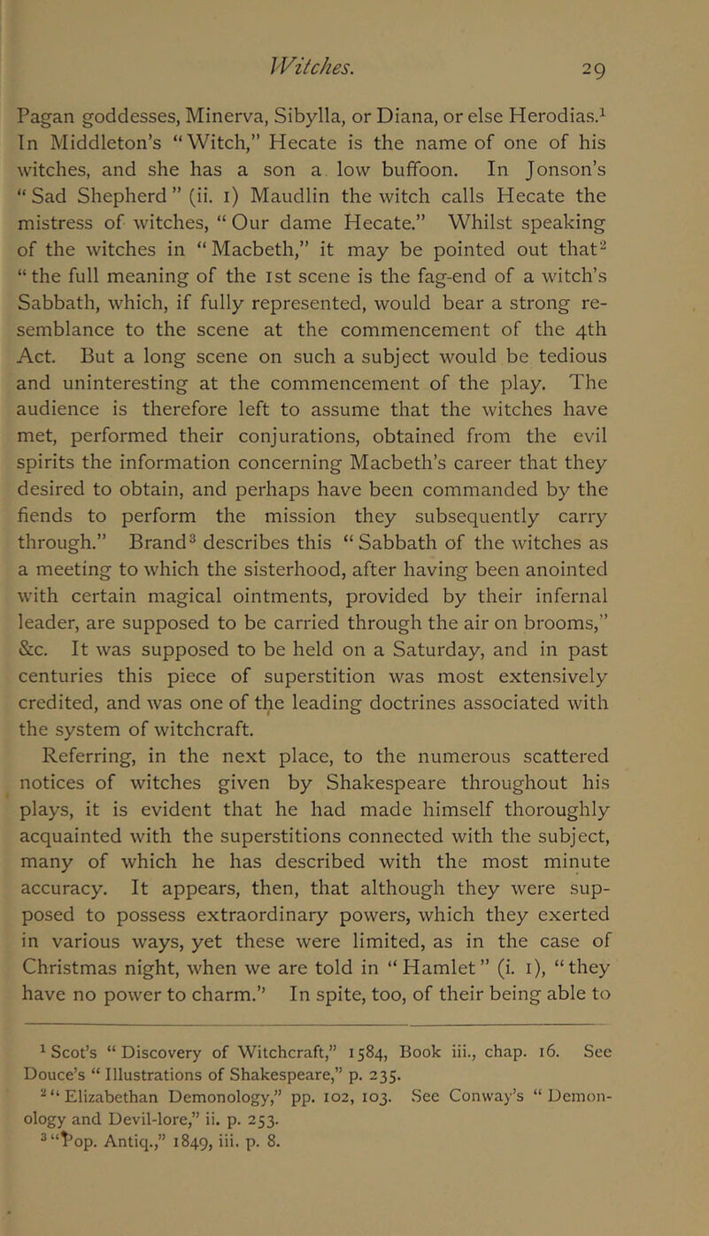 Pagan goddesses, Minerva, Sibylla, or Diana, or else Herodias.^ In Middleton’s “Witch,” Hecate is the name of one of his witches, and she has a son a, low buffoon. In Jonson’s “ Sad Shepherd ” (ii. i) Maudlin the witch calls Hecate the mistress of witches, “ Our dame Hecate.” Whilst speaking of the witches in “Macbeth,” it may be pointed out that^ “the full meaning of the ist scene is the fag-end of a witch’s Sabbath, which, if fully represented, would bear a strong re- semblance to the scene at the commencement of the 4th Act. But a long scene on such a subject would be tedious and uninteresting at the commencement of the play. The audience is therefore left to assume that the witches have met, performed their conjurations, obtained from the evil spirits the information concerning Macbeth’s career that they desired to obtain, and perhaps have been commanded by the fiends to perform the mission they subsequently carry through.” Brand® describes this “Sabbath of the witches as a meeting to which the sisterhood, after having been anointed with certain magical ointments, provided by their infernal leader, are supposed to be carried through the air on brooms,” &c. It was supposed to be held on a Saturday, and in past centuries this piece of superstition was most extensively credited, and was one of the leading doctrines associated with the system of witchcraft. Referring, in the next place, to the numerous scattered notices of witches given by Shakespeare throughout his plays, it is evident that he had made himself thoroughly acquainted with the superstitions connected with the subject, many of which he has described with the most minute accuracy. It appears, then, that although they were sup- posed to possess extraordinary powers, which they exerted in various ways, yet these were limited, as in the case of Christmas night, when we are told in “Hamlet” (i. i), “they have no power to charm.” In spite, too, of their being able to ^Scot’s “Discovery of Witchcraft,” 1584, Book iii., chap. 16. See Douce’s “ Illustrations of Shakespeare,” p. 235. ^“Elizabethan Demonology,” pp. 102, 103. See Conway’s “Demon- ology and Devil-lore,” ii. p. 253. ®“I’op. Antiq.,” 1849, iii. p. 8.