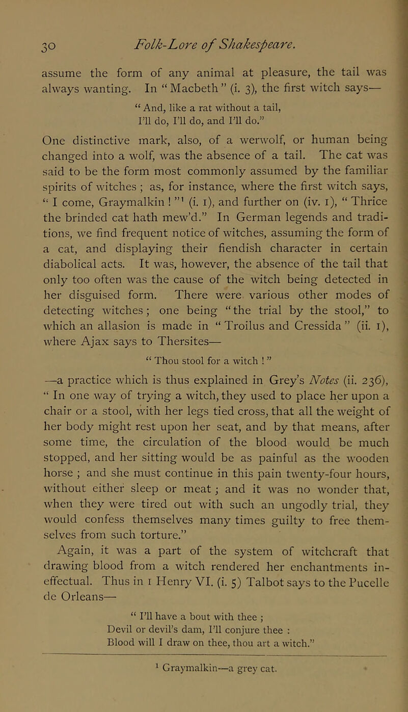 assume the form of any animal at pleasure, the tail was always wanting. In “Macbeth” (i, 3), the first witch says— “ And, like a rat without a tail, ril do, I’ll do, and I’ll do.” One distinctive mark, also, of a werwolf, or human being changed into a wolf, was the absence of a tail. The cat was said to be the form most commonly assumed by the familiar spirits of witches ; as, for instance, where the first witch says, “ I come, Graymalkin ! (i. i), and further on (iv, i), “ Thrice the brinded cat hath mew’d.” In German legends and tradi- tions, we find frequent notice of witches, assuming the form of a cat, and displaying their fiendish character in certain diabolical acts. It was, however, the absence of the tail that only too often was the cause of the witch being detected in her disguised form. There were various other modes of detecting witches; one being “the trial by the stool,” to which an allasion is made in “ Troilus and Cressida ” (ii. i), where Ajax says to Thersites— “ Thou stool for a witch ! ” —a practice which is thus explained in Grey’s Notes (ii. 236), “ In one way of trying a witch, they used to place her upon a chair or a stool, with her legs tied cross, that all the weight of her body might rest upon her seat, and by that means, after some time, the circulation of the blood would be much stopped, and her sitting would be as painful as the wooden horse ; and she must continue in this pain twenty-four hours, without either sleep or meat; and it was no wonder that, when they were tired out with such an ungodly trial, they would confess themselves many times guilty to free them- selves from such torture.” Again, it was a part of the system of witchcraft that drawing blood from a witch rendered her enchantments in- effectual. Thus in i Henry VI. (i. 5) Talbot says to the Pucelle de Orleans— “ rU have a bout with thee ; Devil or devil’s dam. I’ll conjure thee : Blood will I draw on thee, thou art a witch.” ^ Graymalkin—a grey cat.