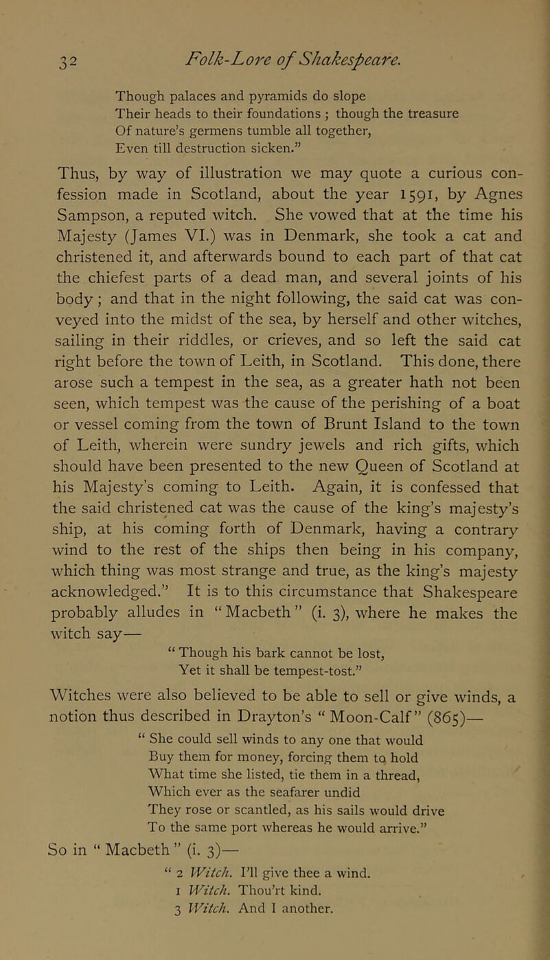 Though palaces and pyramids do slope Their heads to their foundations ; though the treasure Of nature’s germens tumble all together, Even till destruction sicken.” Thus, by way of illustration we may quote a curious con- fession made in Scotland, about the year 1591, by Agnes Sampson, a reputed witch. She vowed that at the time his Majesty (James VI.) was in Denmark, she took a cat and christened it, and afterwards bound to each part of that cat the chiefest parts of a dead man, and several joints of his body; and that in the night following, the said cat was con- veyed into the midst of the sea, by herself and other witches, sailing in their riddles, or crieves, and so left the said cat right before the town of Leith, in Scotland. This done, there arose such a tempest in the sea, as a greater hath not been seen, which tempest was the cause of the perishing of a boat or vessel coming from the town of Brunt Island to the town of Leith, wherein were sundry jewels and rich gifts, which should have been presented to the new Queen of Scotland at his Majesty’s coming to Leith. Again, it is confessed that the said christened cat was the cause of the king’s majesty’s ship, at his coming forth of Denmark, having a contrary wind to the rest of the ships then being in his company, which thing was most strange and true, as the king’s majesty acknowledged.” It is to this circumstance that Shakespeare probably alludes in “Macbeth” (i. 3), where he makes the witch say— “ Though his bark cannot be lost. Yet it shall be tempest-tost.” Witches were also believed to be able to sell or give winds, a notion thus described in Drayton’s “ Moon-Calf” (865)— “ She could sell winds to any one that would Buy them for money, forcing them tq hold What time she listed, tie them in a thread, Which ever as the seafarer undid They rose or scantled, as his sails would drive To the same port whereas he would arrive.” So in “ Macbeth ” (i. 3)— “ 2 Witch. I’ll give thee a wind. I Witch. Thou’rt kind. 3 Witch. And 1 another.