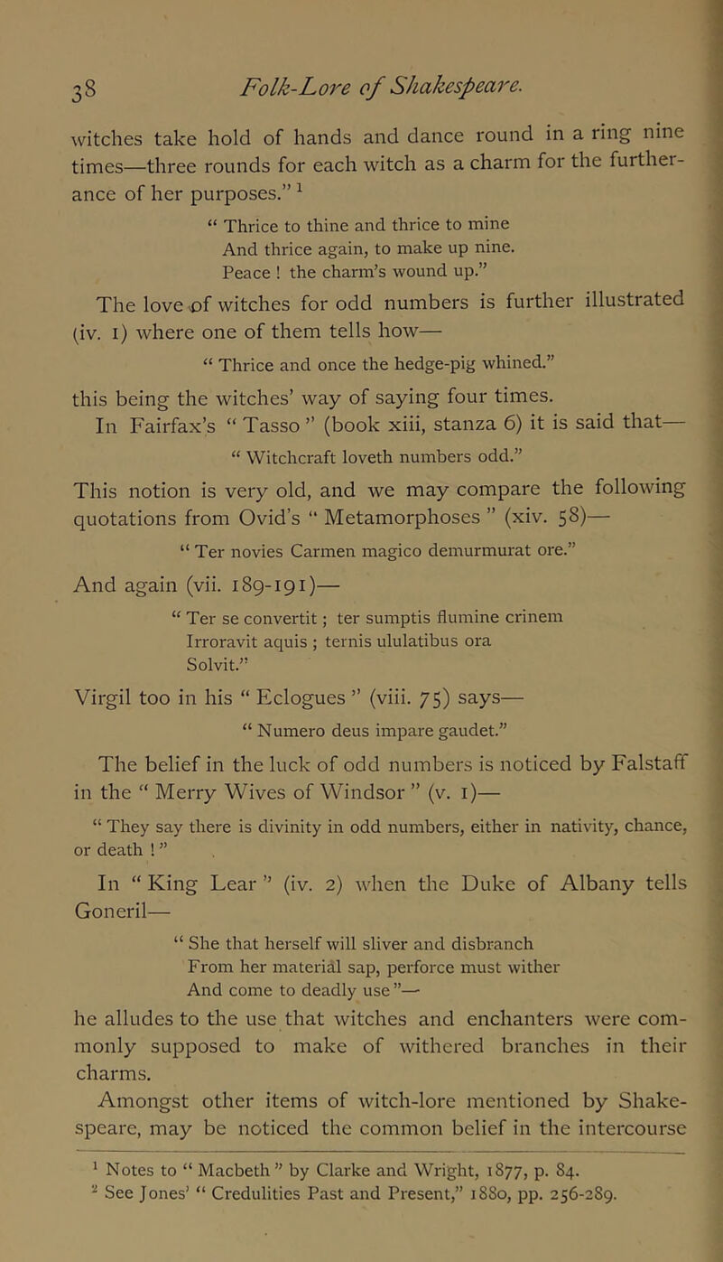 witches take hold of hands and dance round in a ring nine times—three rounds for each witch as a charm for the further- ance of her purposes.” ^ “ Thrice to thine and thrice to mine And thrice again, to make up nine. Peace ! the charm’s wound up.” The love ^of witches for odd numbers is further illustrated (iv. i) where one of them tells how— Thrice and once the hedge-pig whined.” this being the witches’ way of saying four times. In Fairfax’s “ Tasso ” (book xiii, stanza 6) it is said that “ Witchcraft loveth numbers odd.” This notion is very old, and we may compare the following quotations from Ovid’s “ Metamorphoses ” (xiv. 58)— “ Ter novies Carmen magico demurmurat ore.” And again (vii. 189-191)— “ Ter se convertit; ter sumptis flumine crinem Irroravit aquis ; ternis ululatibus ora Solvit.” Virgil too in his “ Eclogues ” (viii. 75) says— “ Numero deus impare gaudet.” The belief in the luck of odd numbers is noticed by Falstaff in the “ Merry Wives of Windsor ” (v. i)— “ They say there is divinity in odd numbers, either in nativity, chance, or death ! ” In “ King Lear ” (iv. 2) when the Duke of Albany tells Goneril— “ She that herself will sliver and disbranch From her material sap, perforce must wither And come to deadly use he alludes to the use that witches and enchanters were com- monly supposed to make of withered branches in their charms. Amongst other items of witch-lore mentioned by Shake- speare, may be noticed the common belief in the intercourse * Notes to “ Macbeth ” by Clarke and Wright, 1877, p. 84. See Jones’ “ Credulities Past and Present,” 1880, pp. 256-289.