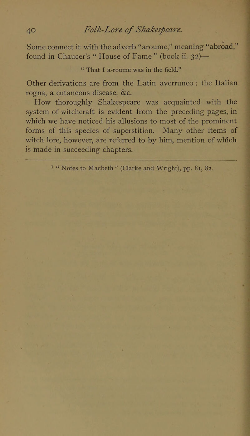 Some connect it with the adverb “aroume,” meaning “abroad,” found in Chaucer’s “ House of Fame” (book ii, 32)— “ That I a-roume was in the field.” Other derivations are from the Latin averrunco : the Italian rogna, a cutaneous disease, &c. How thoroughly Shakespeare was acquainted with the system of witchcraft is evident from the preceding pages, in which we have noticed his allusions to most of the prominent forms of this species of superstition. Many other items of witch lore, however, are referred to by him, mention of which is made in succeeding chapters. ^ “ Notes to Macbeth ” (Clarke and Wright), pp. 81, 82.