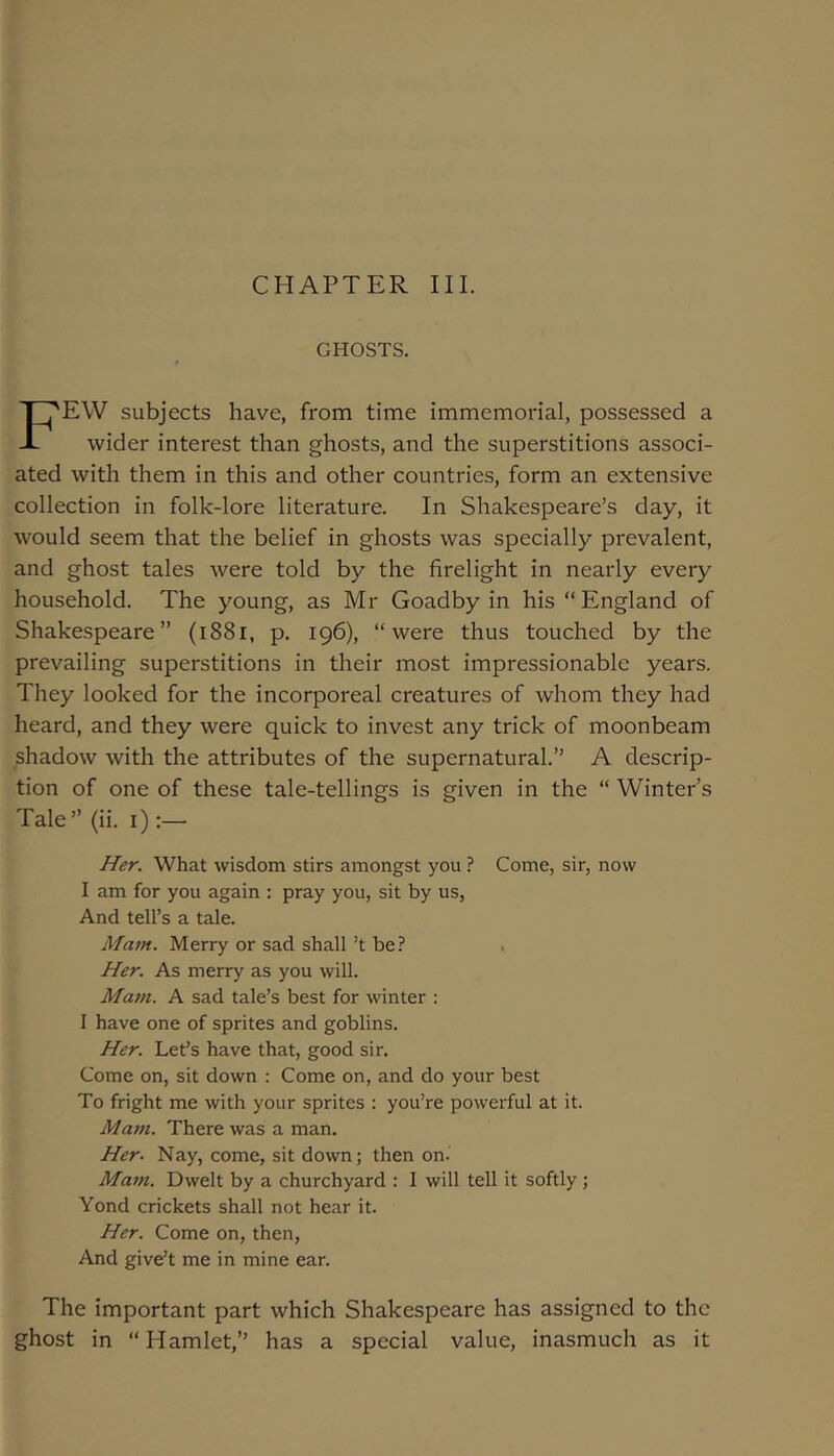 CHAPTER III. GHOSTS. Few subjects have, from time immemorial, possessed a wider interest than ghosts, and the superstitions associ- ated with them in this and other countries, form an extensive collection in folk-lore literature. In Shakespeare’s day, it would seem that the belief in ghosts was specially prevalent, and ghost tales were told by the firelight in nearly every household. The young, as Mr Goadby in his “ England of Shakespeare” (i88i, p. 196), “were thus touched by the prevailing superstitions in their most impressionable years. They looked for the incorporeal creatures of whom they had heard, and they were quick to invest any trick of moonbeam shadow with the attributes of the supernatural.” A descrip- tion of one of these tale-tellings is given in the “ Winter’s Tale” (ii. i):—• Her. What wisdom stirs amongst you ? Come, sir, now I am for you again : pray you, sit by us, And tell’s a tale. Mam. Merry or sad shall’t be? . Her. As merry as you will. Mam. A sad tale’s best for winter : I have one of sprites and goblins. Her. Let’s have that, good sir. Come on, sit down ; Come on, and do your best To fright me with your sprites : you’re powerful at it. Mam. There was a man. Her. Nay, come, sit down; then on. Mam. Dwelt by a churchyard : I will tell it softly ; Yond crickets shall not hear it. Her. Come on, then, And give’t me in mine ear. The important part which Shakespeare has assigned to the ghost in “Hamlet,” has a special value, inasmuch as it