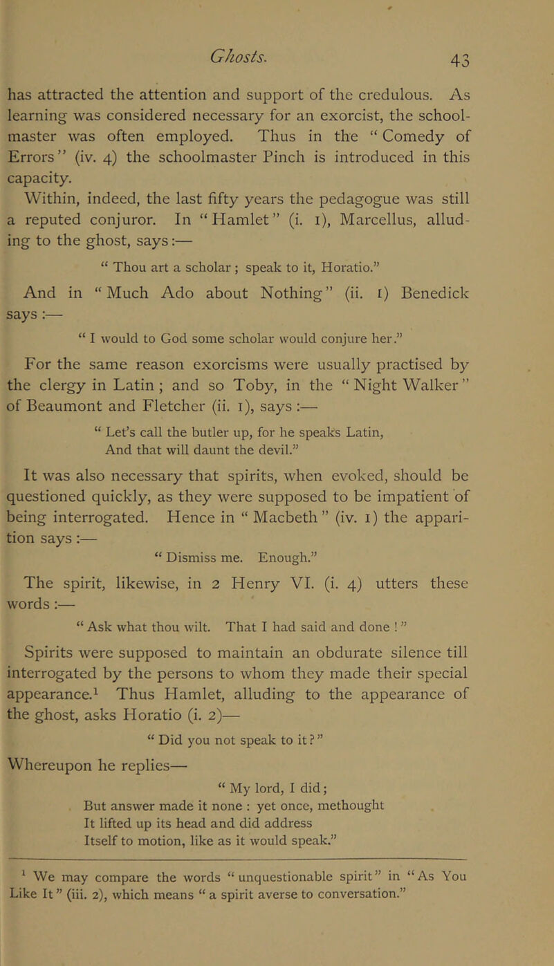 has attracted the attention and support of the credulous. As learning was considered necessary for an exorcist, the school- master was often employed. Thus in the “ Comedy of Errors” (iv. 4) the schoolmaster Pinch is introduced in this capacity. Within, indeed, the last fifty years the pedagogue was still a reputed conjuror. In “Hamlet” (i. i), Marcellus, allud- ing to the ghost, says:— “ Thou art a scholar; speak to it, Horatio.” And in “Much Ado about Nothing” (ii. i) Benedick says:— “ I would to God some scholar would conjure her.” For the same reason exorcisms were usually practised by the clergy in Latin; and so Toby, in the “ Night Walker ” of Beaumont and Fletcher (ii. i), says :— “ Let’s call the butler up, for he speaks Latin, And that will daunt the devil.” It was also necessary that spirits, when evoked, should be questioned quickly, as they were supposed to be impatient of being interrogated. Hence in “ Macbeth” (iv. i) the appari- tion says:— “ Dismiss me. Enough.” The spirit, likewise, in 2 Henry VI. (i. 4) utters these words :— “ Ask what thou wilt. That I had said and done ! ” Spirits were supposed to maintain an obdurate silence till interrogated by the persons to whom they made their special appearance.^ Thus Hamlet, alluding to the appearance of the ghost, asks Horatio (i. 2)— “ Did you not speak to it ? ” Whereupon he replies— “ My lord, I did; But answer made it none : yet once, methought It lifted up its head and did address Itself to motion, like as it would speak.” ^ We may compare the words “unquestionable spirit” in “As You Like It ” (iii. 2), which means “ a spirit averse to conversation.”