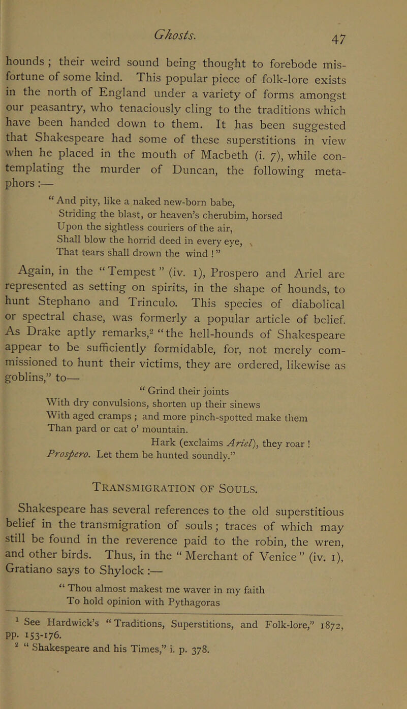 hounds ; their weird sound being thought to forebode mis- fortune of some kind. This popular piece of folk-lore exists in the north of England under a variety of forms amongst our peasantry, who tenaciously cling to the traditions which have been handed down to them. It has been suggested that Shakespeare had some of these superstitions in view when he placed in the mouth of Macbeth (i. 7), while con- templating the murder of Duncan, the following meta- phors :— “ And pity, like a naked new-born babe. Striding the blast, or heaven’s cherubim, horsed Upon the sightless couriers of the air, Shall blow the horrid deed in every eye, That tears shall drown the wind ! ” Again, in the “Tempest” (iv. i), Prospero and Ariel are represented as setting on spirits, in the shape of hounds, to hunt Stephano and Trinculo. This species of diabolical or spectral chase, was formerly a popular article of belief As Drake aptly remarks,^ “the hell-hounds of Shakespeare appear to be sufficiently formidable, for, not merely com- missioned to hunt their victims, they are ordered, likewise as goblins,” to— “ Grind their joints With dry convulsions, shorten up their sinews With aged cramps ; and more pinch-spotted make them Than pard or cat o’ mountain. Hark (exclaims Ariel), they roar ! Prospero. Let them be hunted soundly.” Transmigration of Souls. Shakespeare has several references to the old superstitious belief in the transmigration of souls; traces of which may still be found in the reverence paid to the robin, the wren, and other birds. Thus, in the “ Merchant of Venice ” (iv. i), Gratiano says to Shylock :— “ Thou almost makest me waver in my faith To hold opinion with Pythagoras ^ See Hardwick’s “Traditions, Superstitions, and Folk-lore,” 1872, pp. 153-176. ‘‘‘ “ Shakespeare and his Times,” i. p. 378.