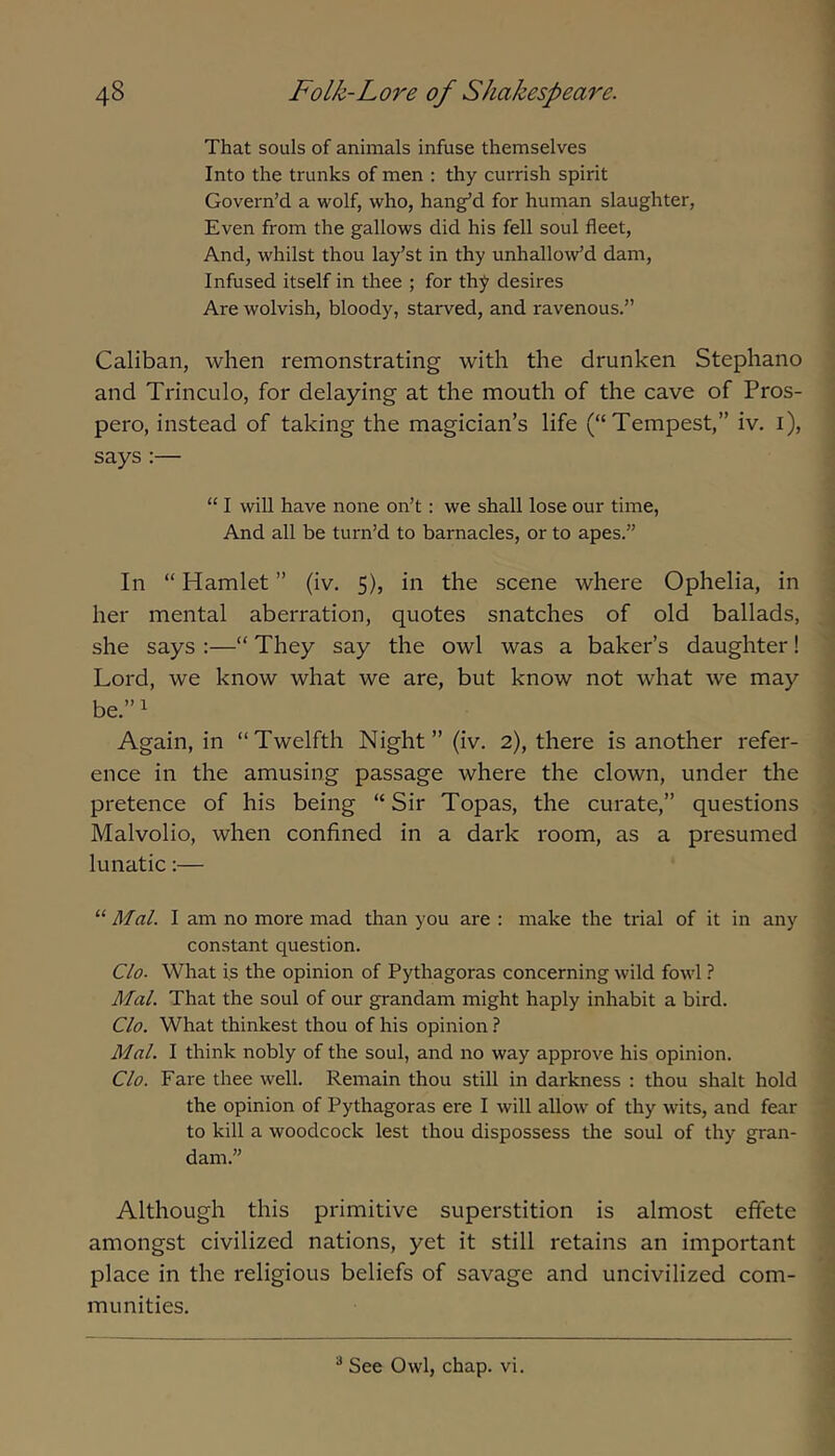 That souls of animals infuse themselves Into the trunks of men : thy currish spirit Govern’d a wolf, who, bang’d for human slaughter. Even from the gallows did his fell soul fleet. And, whilst thou lay’st in thy unhallow’d dam, Infused itself in thee ; for thy desires Are wolvish, bloody, starved, and ravenous.” Caliban, when remonstrating with the drunken Stephano and Trinculo, for delaying at the mouth of the cave of Pros- pero, instead of taking the magician’s life (“Tempest,” iv, i), says:— “ I wiU have none on’t: we shall lose our time, And all be turn’d to barnacles, or to apes.” In “ Hamlet ” (iv. 5), in the scene where Ophelia, in her mental aberration, quotes snatches of old ballads, she says :—“ They say the owl was a baker’s daughter! Lord, we know what we are, but know not what we may be.” 1 Again, in “Twelfth Night” (iv. 2), there is another refer- ence in the amusing passage where the clown, under the pretence of his being “ Sir Topas, the curate,” questions Malvolio, when confined in a dark room, as a presumed lunatic:— “ Mal. I am no more mad than you are : make the trial of it in any constant question. Clo. What i.s the opinion of Pythagoras concerning wild fowl ? Mai. That the soul of our grandam might haply inhabit a bird. Clo. What thinkest thou of his opinion ? Mai. I think nobly of the soul, and no way approve his opinion. Clo. Fare thee well. Remain thou still in darkness : thou shalt hold the opinion of Pythagoras ere I will allow of thy wits, and fear to kill a woodcock lest thou dispossess the soul of thy gran- dam.” Although this primitive superstition is almost effete amongst civilized nations, yet it still retains an important place in the religious beliefs of savage and uncivilized com- munities. ^ See Owl, chap. vi.