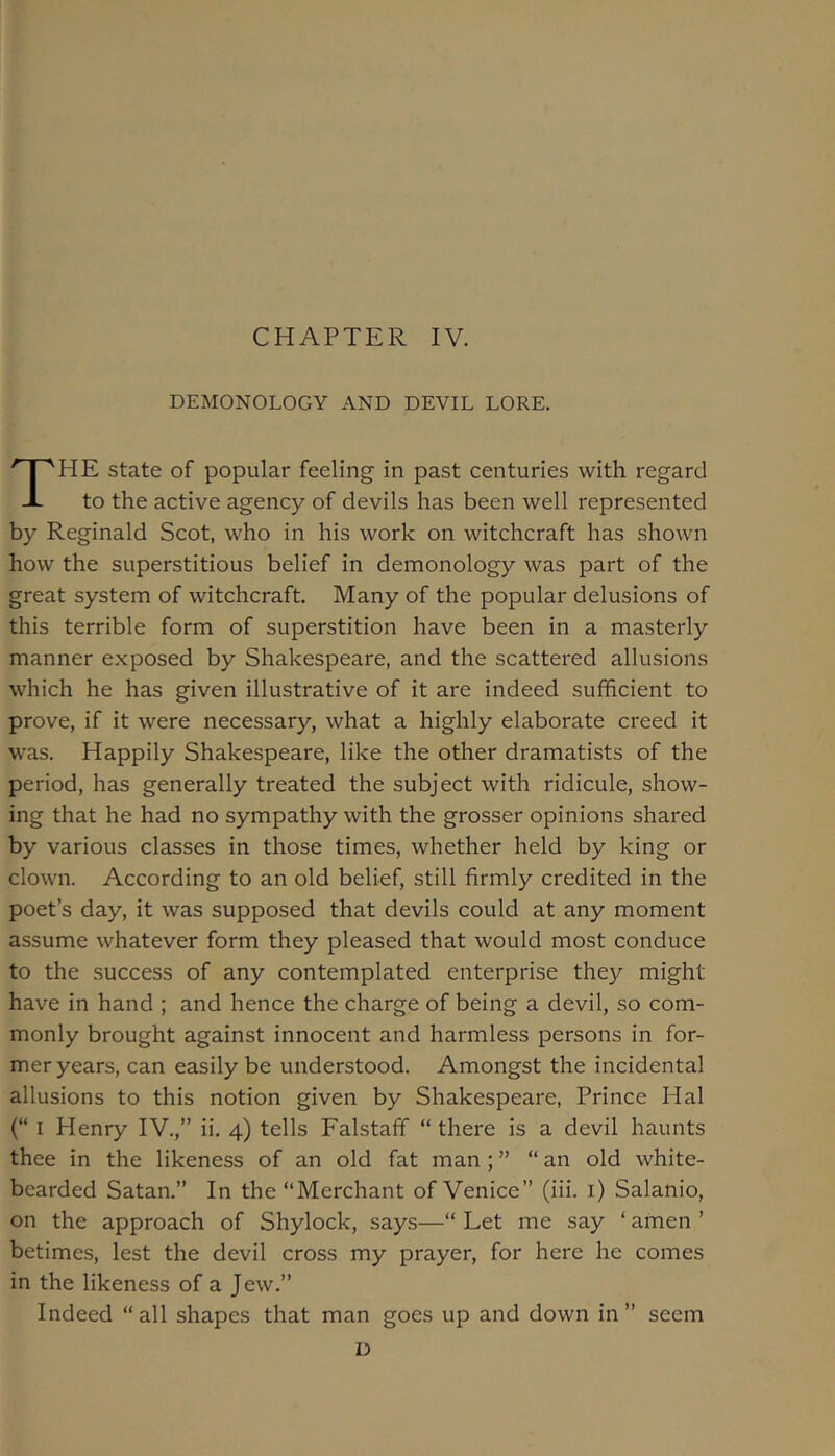 CHAPTER IV. DEMONOLOGY AND DEVIL LORE. The state of popular feeling in past centuries with regard to the active agency of devils has been well represented by Reginald Scot, who in his work on witchcraft has shown how the superstitious belief in demonology was part of the great system of witchcraft. Many of the popular delusions of this terrible form of superstition have been in a masterly manner exposed by Shakespeare, and the scattered allusions which he has given illustrative of it are indeed sufficient to prove, if it were necessary, what a highly elaborate creed it was. Happily Shakespeare, like the other dramatists of the period, has generally treated the subject with ridicule, show- ing that he had no sympathy with the grosser opinions shared by various classes in those times, whether held by king or clown. According to an old belief, still firmly credited in the poet’s day, it was supposed that devils could at any moment assume whatever form they pleased that would most conduce to the success of any contemplated enterprise they might have in hand ; and hence the charge of being a devil, so com- monly brought against innocent and harmless persons in for- mer years, can easily be understood. Amongst the incidental allusions to this notion given by Shakespeare, Prince Hal (“ I Henry IV.,” ii. 4) tells Falstaff “ there is a devil haunts thee in the likeness of an old fat man ; ” “ an old white- bearded Satan.” In the “Merchant of Venice” (iii. i) Salanio, on the approach of Shylock, says—“ Let me say ‘ anien ’ betimes, lest the devil cross my prayer, for here he comes in the likeness of a Jew.” Indeed “all shapes that man goes up and down in” seem D