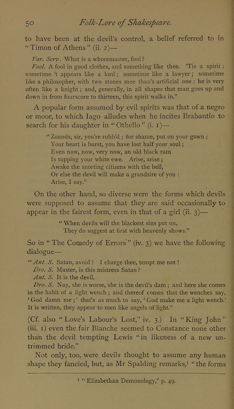 to have been at the devil’s control, a belief referred to in “ Timon of Athens ” (ii. 2)— Var. Serv. What is a whoremaster, fool ? Fool. A fool in good clothes, and something like thee. ’Tis a spirit : sometime ’t appears like a lord; sometime like a lawyer; sometime like a philosopher, with two stones moe than’s artificial one : he is very often like a knight; and, generally, in all shapes that man goes up and down in from fourscore to thirteen, this spirit walks in.” A popular form assumed by evil spirits was that of a negro or moor, to which lago alludes when he incites Brabantio to search for his daughter in “Othello” (i. i)— “ Zounds, sir, you’re robb’d ; for shame, put on your gown ; Your heart is burst, you have lost half your soul; Even now, now, very now, an old black ram Is tupping your white ewe. Arise, arise; Awake the snorting citizens with the bell. Or else the devil will make a grandsire of you : Arise, I say.” On the other hand, so diverse were the forms which devils were supposed to assume that they are said occasionally to appear in the fairest form, even in that of a girl (ii. 3)— “ When devils will the blackest sins put on, They do suggest at first with heavenly shows.” So in “ The Comedy of Errors ” (iv. 3) we have the following dialogue— ‘■‘■Ant. S. Satan, avoid ! I charge thee, tempt me not! Dro. S. Master, is this mistress Satan ? Ant. S. It is the devil. Dro. S. Nay, she is worse, she is the devil’s dam ; and here she comes in the habit of a light wench ; and thereof comes that the wenches say, ‘ God damn me ; ’ that’s as much to say, ‘ God make me a light wench.’ It is written, they appear to men like angels of light.” (Cf. also “Love’s Labour’s Lost,” iv. 3.) In “King John” (iii. i) even the fair Blanche seemed to Constance none other than the devil tempting Lewis “in likeness of a new un- trimmed bride.” Not only, too, were devils thought to assume any human shape they fancied, but, as Mr Spalding remarks,^ “the forms 1 “ Elizabethan Demonology,” p. 49.