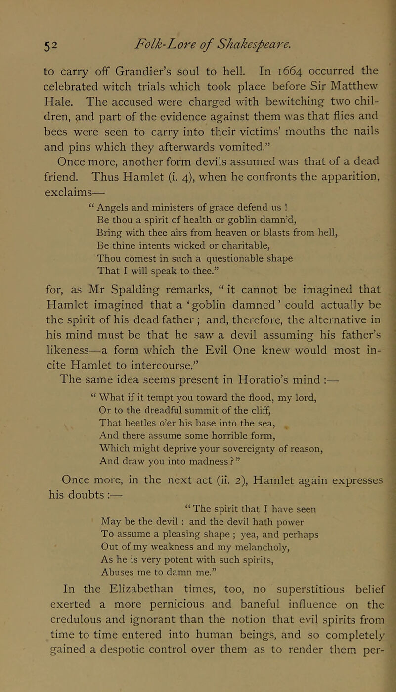 to carry off Grandier’s soul to hell. In 1664 occurred the celebrated witch trials which took place before Sir Matthew Hale. The accused were charged with bewitching two chil- dren, and part of the evidence against them was that flies and bees were seen to carry into their victims’ mouths the nails and pins which they afterwards vomited.” Once more, another form devils assumed was that of a dead friend. Thus Hamlet (i. 4), when he confronts the apparition, exclaims— “ Angels and ministers of grace defend us ! Be thou a spirit of health or goblin damn’d, Bring with thee airs from heaven or blasts from hell, Be thine intents wicked or charitable, Thou comest in such a questionable shape That I will speak to thee.” for, as Mr Spalding remarks, “ it cannot be imagined that Hamlet imagined that a‘goblin damned ’ could actually be the spirit of his dead father ; and, therefore, the alternative in his mind must be that he saw a devil assuming his father’s likeness—a form which the Evil One knew would most in- cite Hamlet to intercourse.” The same idea seems present in Horatio’s mind :— “ What if it tempt you toward the flood, my lord. Or to the dreadful summit of the cliff. That beetles o’er his base into the sea. And there assume some horrible form. Which might deprive your sovereignty of reason. And draw you into madness ? ” Once more, in the next act (ii. 2), Hamlet again expresses his doubts :— “ The spirit that I have seen May be the devil : and the devil hath power To assume a pleasing shape ; yea, and perhaps Out of my weakness and my melancholy. As he is very potent with such spirits. Abuses me to damn me.” In the Elizabethan times, too, no superstitious belief exerted a more pernicious and baneful influence on the credulous and ignorant than the notion that evil spirits from time to time entered into human beings, and so completely gained a despotic control over them as to render them per-