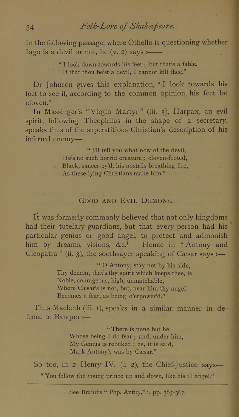 In the following passage, where Othello is questioning whether I ago is a devil or not, he (v. 2) says : “ I look down towards his feet ; but that’s a fable. If that thou be’st a devil, I cannot kill thee.’’ Dr Johnson gives this explanation, “ I look towards his feet to see if, according to the common opinion, his feet be cloven.” In Massinger’s “Virgin Martyr” (iii. 3), Harpax, an evil spirit, following Theophilus in the shape of a secretary, speaks thus of the superstitious Christian’s description of his infernal enemy— “ I’ll tell you what now of the devil. He’s no such horrid creature ; cloven-footed, / Black, saucer-ey’d, his nostrils breathing fire. As these lying Christians make him.” Good and Evil Demons. It was formerly commonly believed that not only kingdoms had their tutelary guardians, but that every person had his particular genius or good angel, to protect and admonish him by dreams, visions, &c.^ Hence in “ Antony and Cleopatra ” (ii. 3), the soothsayer speaking of Caesar says :— “ O Antony, stay not by his side. Thy demon, that’s thy spirit which keeps thee, is Noble, courageous, high, unmatchable, Where Caesar’s is not, but, near him thy angel Becomes a fear, as being o’erpower’d.” Thus Macbeth (iii. i), speaks in a similar manner in de- fence to Banquo :— “ There is none but he Whose being I do fear ; and, under him. My Genius is rebuked ; as, it is said, Mark Antony’s was by Caesar.” So too, in 2 Henry IV. (i. 2), the Chief-Justice says— “ You follow the young prince up and down, like his ill angel.” ^ See Brand’s “ Pop. Antiq.,” i. pp. 365-367.