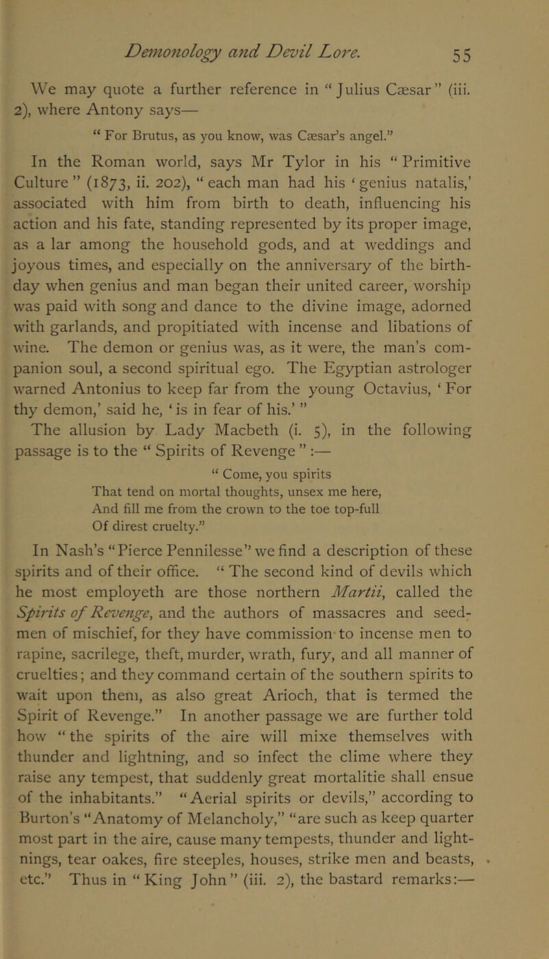 We may quote a further reference in “Julius Caesar” (iii. 2), where Antony says— “ For Brutus, as you know, was Caesar’s angel.” In the Roman world, says Mr Tylor in his “ Primitive Culture” (1873, ii. 202), “each man had his ‘genius natalis,’ associated with him from birth to death, influencing his action and his fate, standing represented by its proper image, as a lar among the household gods, and at weddings and joyous times, and especially on the anniversary of the birth- day when genius and man began their united career, worship was paid with song and dance to the divine image, adorned with garlands, and propitiated with incense and libations of wine. The demon or genius was, as it were, the man’s com- panion soul, a second spiritual ego. The Egyptian astrologer warned Antonius to keep far from the young Octavius, ‘ For thy demon,’ said he, ‘ is in fear of his.’ ” The allusion by Lady Macbeth (i. 5), in the following passage is to the “ Spirits of Revenge ” :— “ Come, you spirits That tend on mortal thoughts, unsex me here. And fill me from the crown to the toe top-full Of direst cruelty.” In Nash’s “Pierce Pennilesse” we find a description of these spirits and of their office. “ The second kind of devils which he most employeth are those northern Martii, called the Spirits of Revenge, and the authors of massacres and seed- men of mischief, for they have commission-to incense men to rapine, sacrilege, theft, murder, wrath, fury, and all manner of cruelties; and they command certain of the southern spirits to wait upon them, as also great Arioch, that is termed the Spirit of Revenge.” In another passage we are further told how “ the spirits of the aire will mixe themselves with thunder and lightning, and so infect the clime where they raise any tempest, that suddenly great mortalitie shall ensue of the inhabitants.” “ Aerial spirits or devils,” according to Burton’s “Anatomy of Melancholy,” “are such as keep quarter most part in the aire, cause many tempests, thunder and light- nings, tear oakes, fire steeples, houses, strike men and beasts, .