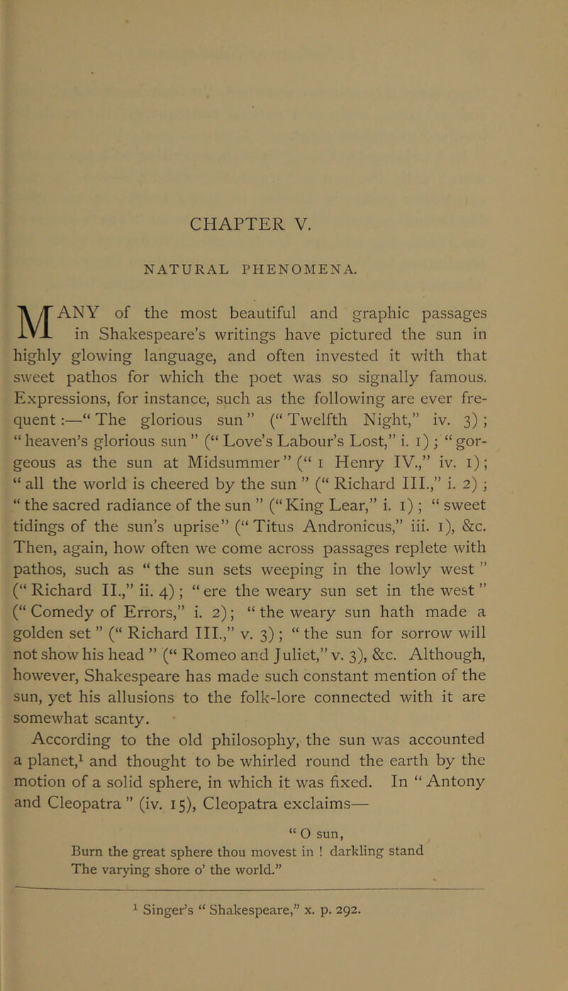 CHAPTER V. NATURAL PHENOMENA. ANY of the most beautiful and graphic passages IVx in Shakespeare’s writings have pictured the sun in highly glowing language, and often invested it with that sweet pathos for which the poet was so signally famous. Expressions, for instance, such as the following are ever fre- quent:—“The glorious sun” (“Twelfth Night,” iv. 3); “heaven’s glorious sun ” (“ Love’s Labour’s Lost,” i. i); “gor- geous as the sun at Midsummer ”(“ i Henry IV.,” iv. i); “ all the world is cheered by the sun ” (“ Richard HI.,” i. 2) ; “ the sacred radiance of the sun ” (“King Lear,” i. i); “ sweet tidings of the sun’s uprise” (“Titus Andronicus,” iii. i), &c. Then, again, how often we come across passages replete with pathos, such as “ the sun sets weeping in the lowly west ” (“Richard II.,” ii. 4); “ere the weary sun set in the west ” (“ Comedy of Errors,” i. 2); “ the weary sun hath made a golden set ” (“ Richard III.,” v. 3); “ the sun for sorrow will not show his head ” (“ Romeo and Juliet,” v. 3), &c. Although, however, Shakespeare has made such constant mention of the sun, yet his allusions to the folk-lore connected with it are somewhat scanty. According to the old philosophy, the sun was accounted a planet,^ and thought to be whirled round the earth by the motion of a solid sphere, in which it was fixed. In “ Antony and Cleopatra ” (iv. 15), Cleopatra exclaims— “ O sun. Burn the great sphere thou movest in ! darkling stand The varying shore o’ the world.”