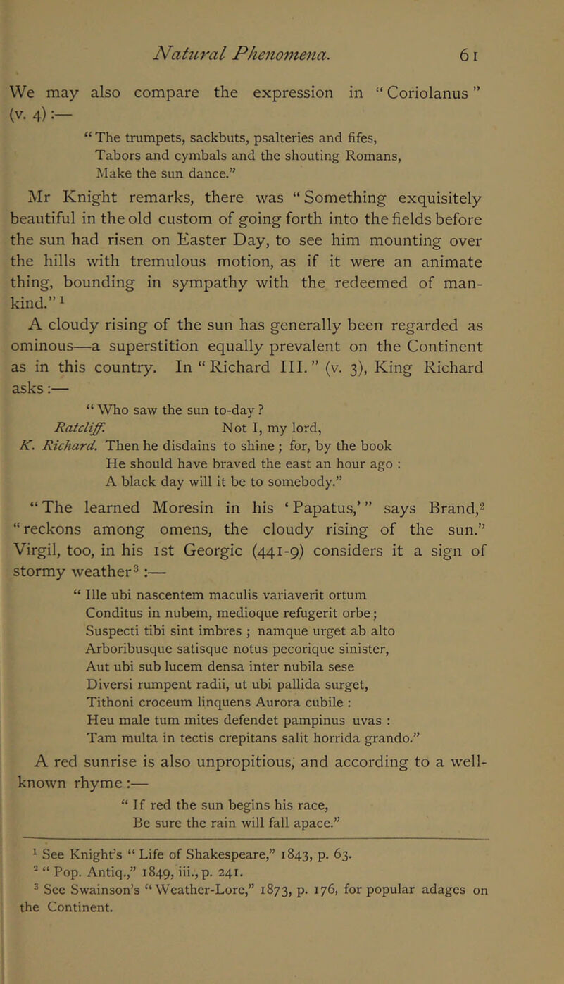 VVe may also compare the expression in “ Coriolanus ” (V. 4) “ The trumpets, sackbuts, psalteries and fifes, Tabors and cymbals and the shouting Romans, Make the sun dance.” Mr Knight remarks, there was “ Something exquisitely beautiful in the old custom of going forth into the fields before the sun had ri.sen on Easter Day, to see him mounting over the hills with tremulous motion, as if it were an animate thing, bounding in sympathy with the redeemed of man- kind.” ^ A cloudy rising of the sun has generally been regarded as ominous—a superstition equally prevalent on the Continent as in this country. In “Richard III.” (v. 3), King Richard asks:— “ Who saw the sun to-day ? Ratcliff. Not 1, my lord, K. Richard. Then he disdains to shine ; for, by the book He should have braved the east an hour ago : A black day will it be to somebody.” “ The learned Moresin in his ‘ Papatus,’ ” says Brand,^ “reckons among omens, the cloudy rising of the sun.” Virgil, too, in his 1st Georgic (441-9) considers it a sign of stormy weather®:— “ Ille ubi nascentem maculis variaverit ortum Conditus in nubem, medioque refugerit orbe; Suspecti tibi sint imbres ; namque urget ab alto Arboribusque satisque notus pecorique sinister, Aut ubi sub lucem densa inter nubila sese Diversi rumpent radii, ut ubi pallida surget, Tithoni croceum linquens Aurora cubile : Heu male turn mites defendet pampinus uvas : Tam multa in tectis crepitans salit horrida grando.” A red sunrise is also unpropitious, and according to a well- known rhyme:— “If red the sun begins his race. Be sure the rain will fall apace.” ^ See Knight’s “ Life of Shakespeare,” 1843, p. 63. * “ Pop. Antiq.,” 1849, iii.,p. 241. ® See Swainson’s “Weather-Lore,” 1873, p. 176, for popular adages on the Continent.