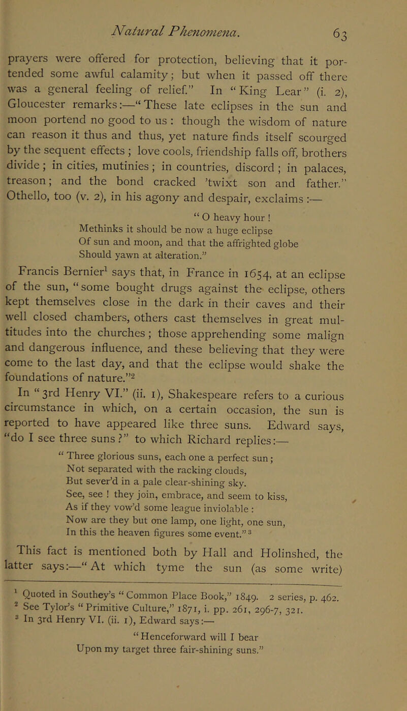 prayers were offered for protection, believing that it por- tended some awful calamity; but when it passed off there was a general feeling of relief” In “King Lear” (i. 2), Gloucester remarks:—“These late eclipses in the sun and moon portend no good to us : though the wisdom of nature can reason it thus and thus, yet nature finds itself scourged by the sequent effects ; love cools, friendship falls off, brothers divide; in cities, mutinies; in countries, discord ; in palaces, treason; and the bond cracked ’twixt son and father.” Othello, too (v, 2), in his agony and despair, exclaims:— “ O heavy hour ! Methinks it should be now a huge eclipse Of sun and moon, and that the affrighted globe Should yawn at alteration.” Francis Bernier^ says that, in France in 1654. at an eclipse of the sun, “ some bought drugs against the eclipse, others kept themselves close in the dark in their caves and their well closed chambers, others cast themselves in great mul- titudes into the churches; those apprehending some malign and dangerous influence, and these believing that they were come to the last day, and that the eclipse would shake the foundations of nature.”^ In “3rd Henry VI.” (ii. i), Shakespeare refers to a curious circumstance in which, on a certain occasion, the sun is reported to have appeared like three suns. Edward says, “do I see three suns ?” to which Richard replies:— “ Three glorious suns, each one a perfect sun ; Not separated with the racking clouds, But sever’d in a pale clear-shining sky. See, see ! they join, embrace, and seem to kiss. As if they vow’d some league inviolable : Now are they but one lamp, one light, one sun. In this the heaven figures some event.”* * This fact is mentioned both by Hall and Holinshed, the latter says:—“ At which tyme the sun (as some write) ‘ Quoted in Southey’s “ Common Place Book,” 1849. 2 series, p. 462. * See TyloPs “ Primitive Culture,” 1871, i. pp. 261, 296-7, 321. * In 3rd Henry VI. (ii. i), Edward says:— “Henceforward will I bear Upon my target three fair-shining suns.”