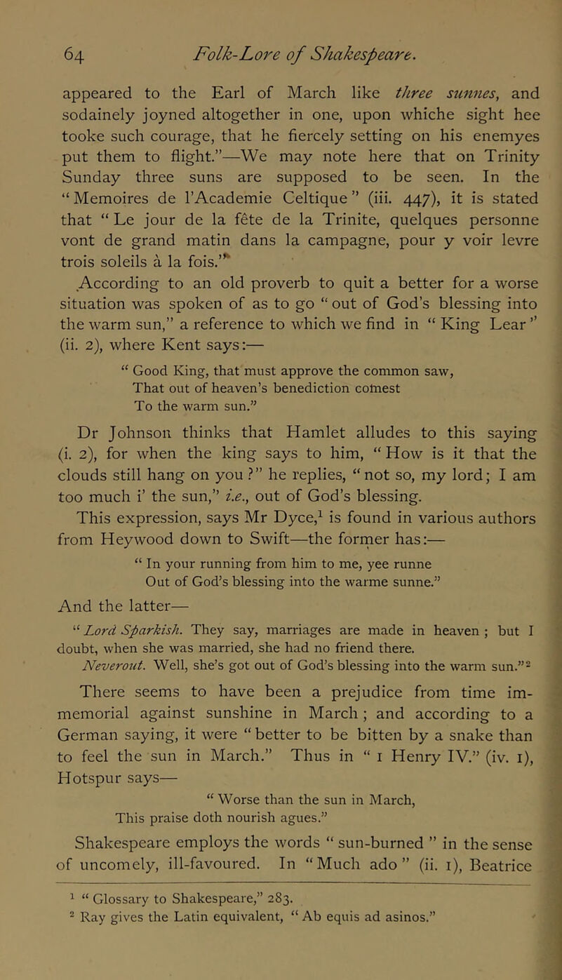 appeared to the Earl of March like three smmes, and sodainely joyned altogether in one, upon whiche sight hee tooke such courage, that he fiercely setting on his enemyes put them to flight.”—We may note here that on Trinity Sunday three suns are supposed to be seen. In the “ Memoires de I’Academie Celtique ” (iii. 447), it is stated that “ Le jour de la fete de la Trinite, quelques personne vont de grand matin dans la campagne, pour y voir levre trois soleils a la fois.’’^ According to an old proverb to quit a better for a worse situation was spoken of as to go “ out of God’s blessing into the warm sun,” a reference to which we find in “ King Lear ’’ (ii. 2), where Kent says:— “ Good King, that must approve the common saw. That out of heaven’s benediction comest To the warm sun.” Dr Johnson thinks that Hamlet alludes to this saying (i. 2), for when the king says to him, “ How is it that the clouds still hang on you he replies, “ not so, my lord; I am too much i’ the sun,” ie., out of God’s blessing. This expression, says Mr Dyce,^ is found in various authors from Hey wood down to Swift—the former has;— “In your running from him to me, yee runne Out of God’s blessing into the warme sunne.” And the latter— “ Lord Sparkish. They say, marriages are made in heaven ; but I doubt, when she was married, she had no friend there. Neverout. Well, she’s got out of God’s blessing into the warm sun.”- There seems to have been a prejudice from time im- memorial against sunshine in March ; and according to a German saying, it were “ better to be bitten by a snake than to feel the sun in March.” Thus in “ i Henry IV.” (iv. i). Hotspur says— “ Worse than the sun in March, This praise doth nourish agues.” Shakespeare employs the words “ sun-burned ” in the sense of uncomely, ill-favoured. In “Much ado” (ii. i), Beatrice ^ “ Glossary to Shakespeare,” 283. “ Ray gives the Latin equivalent, “ Ab equis ad asinos.”