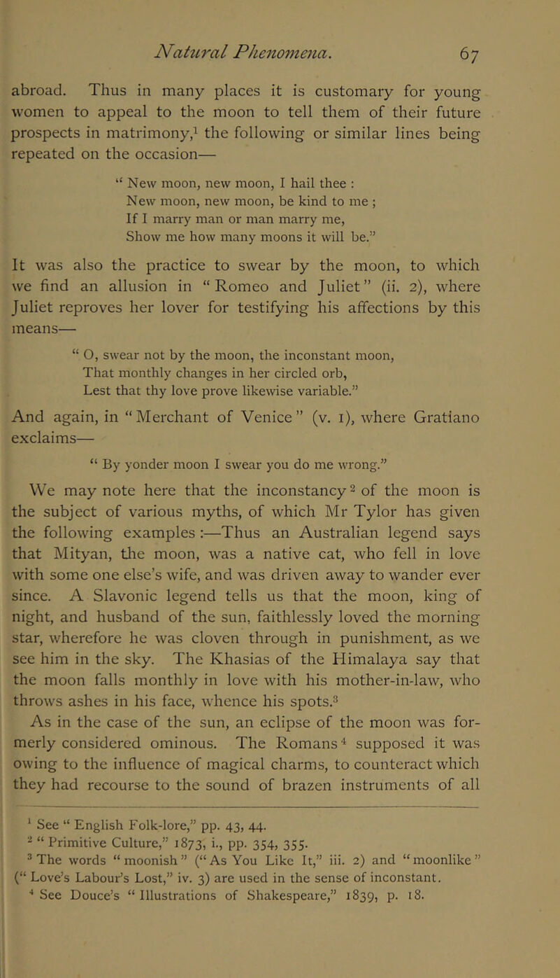 abroad. Thus in many places it is customary for young women to appeal to the moon to tell them of their future prospects in matrimony^ the following or similar lines being repeated on the occasion— “ New moon, new moon, I hail thee : New moon, new moon, be kind to me ; If I marry man or man marry me. Show me how many moons it will be.” It was also the practice to swear by the moon, to which we find an allusion in “Romeo and Juliet” (ii. 2), where Juliet reproves her lover for testifying his affections by this means— “ O, swear not by the moon, the inconstant moon. That monthly changes in her circled orb, Lest that thy love prove likewise variable.” And again, in “Merchant of Venice” (v. i), where Gratiano exclaims— “ By yonder moon I swear you do me wrong.” VVe may note here that the inconstancy 2 of the moon is the subject of various myths, of which Mr Tylor has given the following examples :—Thus an Australian legend says that Mityan, the moon, was a native cat, who fell in love with some one else’s wife, and was driven away to wander ever since. A Slavonic legend tells us that the moon, king of night, and husband of the sun, faithlessly loved the morning star, wherefore he was cloven through in punishment, as we see him in the sky. The Khasias of the Himalaya say that the moon falls monthly in love with his mother-in-law, who throws ashes in his face, whence his spots.^ As in the case of the sun, an eclipse of the moon was for- merly considered ominous. The Romans supposed it was owing to the influence of magical charms, to counteract which they had recourse to the sound of brazen instruments of all ‘ See “ English Folk-lore,” pp. 43, 44. 2 “ Primitive Culture,” 1873, i-j PP- 354> 355- * The words “moonish” (“As You Like It,” iii. 2) and “moonlike” (“ Love’s Labour’s Lost,” iv. 3) are used in the sense of inconstant. ■•See Douce’s “Illustrations of Shakespeare,” 1839, p. i8.