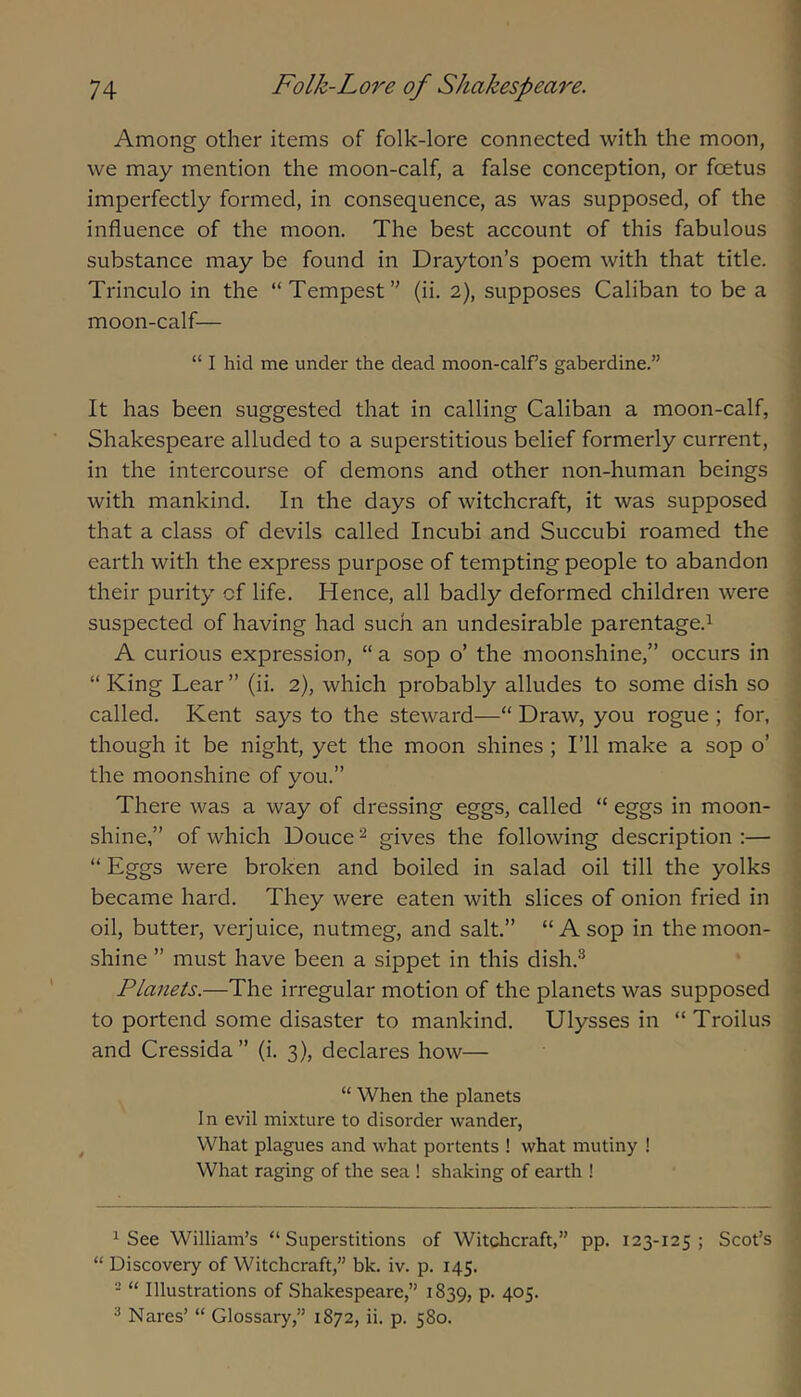 Among other items of folk-lore connected with the moon, we may mention the moon-calf, a false conception, or foetus imperfectly formed, in consequence, as was supposed, of the influence of the moon. The best account of this fabulous substance may be found in Drayton’s poem with that title. Trinculo in the “Tempest” (ii. 2), supposes Caliban to be a moon-calf— “ I hid me under the dead moon-calf s gaberdine.” It has been suggested that in calling Caliban a moon-calf, Shakespeare alluded to a superstitious belief formerly current, in the intercourse of demons and other non-human beings with mankind. In the days of witchcraft, it was supposed that a class of devils called Incubi and Succubi roamed the earth with the express purpose of tempting people to abandon their purity of life. Hence, all badly deformed children were suspected of having had such an undesirable parentage.^ A curious expression, “ a sop o’ the moonshine,” occurs in “ King Lear ” (ii. 2), which probably alludes to some dish so called. Kent says to the steward—“ Draw, you rogue ; for, though it be night, yet the moon shines ; I’ll make a sop o’ the moonshine of you.” There was a way of dressing eggs, called “ eggs in moon- shine,” of which Douce ^ gives the following description :— “ Eggs were broken and boiled in salad oil till the yolks became hard. They were eaten with slices of onion fried in oil, butter, verjuice, nutmeg, and salt.” “A sop in the moon- shine ” must have been a sippet in this dish.^ Planets.—The irregular motion of the planets was supposed to portend some disaster to mankind. Ulysses in “ Troilus and Cressida” (i. 3), declares how— “ When the planets In evil mixture to disorder wander, What plagues and what portents ! what mutiny ! What raging of the sea ! shaking of earth ! ^ See William’s “Superstitions of Witchcraft,” pp. 123-125 ; Scot’s “ Discovery of Witchcraft,” bk. iv. p. 145. - “ Illustrations of Shakespeare,” 1839, P- 4°5' ^ Nares’ “ Glossary,” 1872, ii. p. 580.