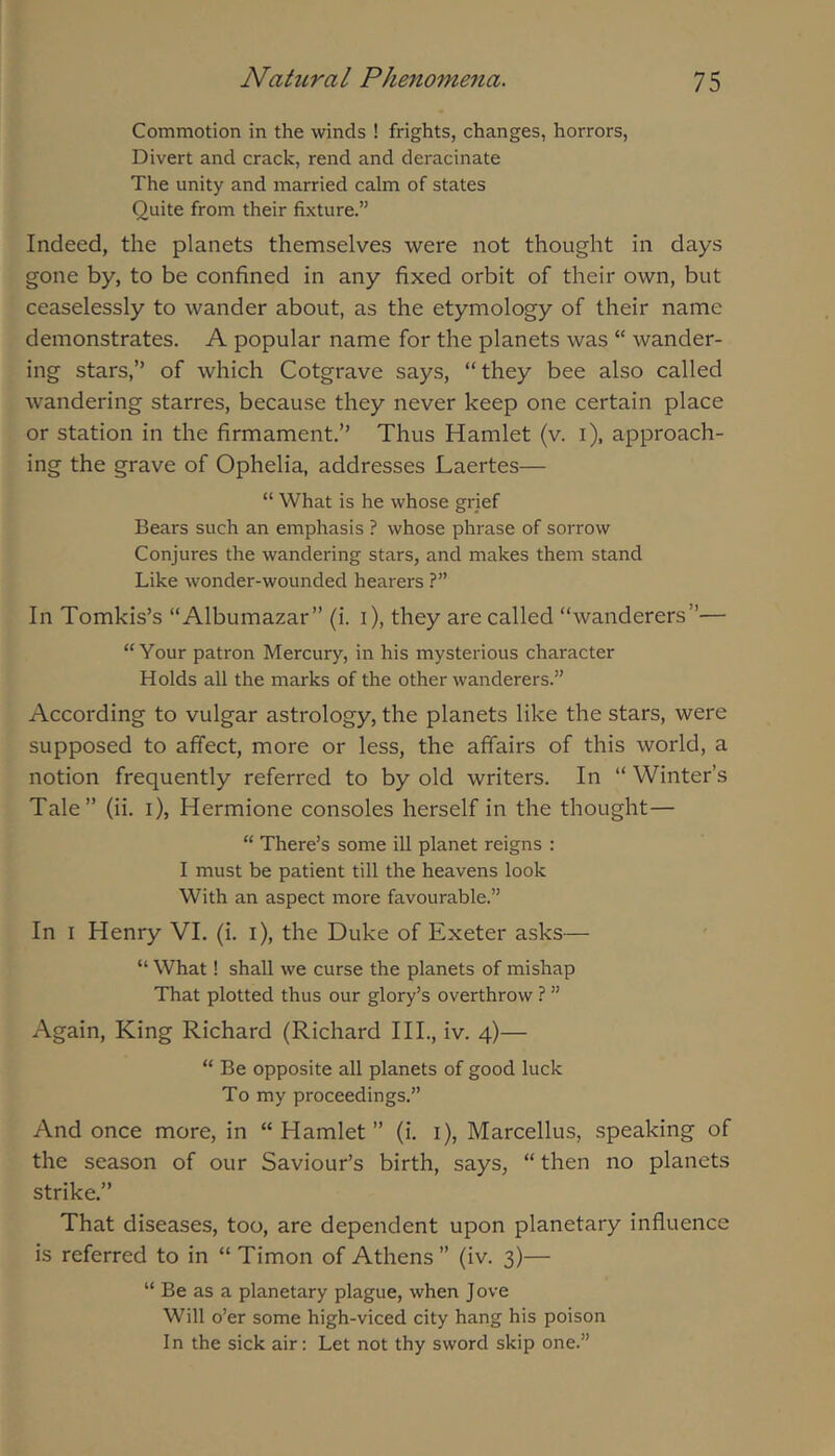 Commotion in the winds ! frights, changes, horrors, Divert and crack, rend and deracinate The unity and married calm of states Quite from their fixture.” Indeed, the planets themselves were not thought in days gone by, to be confined in any fixed orbit of their own, but ceaselessly to wander about, as the etymology of their name demonstrates. A popular name for the planets was “ wander- ing stars,” of which Cotgrave says, “they bee also called wandering starres, because they never keep one certain place or station in the firmament.” Thus Hamlet (v. i), approach- ing the grave of Ophelia, addresses Laertes— “ What is he whose grief Bears such an emphasis ? whose phrase of sorrow Conjures the wandering stars, and makes them stand Like wonder-wounded hearers ?” In Tomkis’s “Albumazar” (i. i), they are called “wanderers”— “Your patron Mercury, in his mysterious character Holds all the marks of the other wanderers.” According to vulgar astrology, the planets like the stars, were supposed to affect, more or less, the affairs of this world, a notion frequently referred to by old writers. In “ Winter’s Tale” (ii. i), Hermione consoles herself in the thought— “ There’s some ill planet reigns : I must be patient till the heavens look With an aspect more favourable.” In I Henry VI. (i. i), the Duke of Exeter asks— “ What! shall we curse the planets of mishap That plotted thus our glory’s overthrow ? ” Again, King Richard (Richard III., iv. 4)— “ Be opposite all planets of good luck To my proceedings.” And once more, in “ Hamlet ” (i. i), Marcellus, speaking of the season of our Saviour’s birth, says, “ then no planets strike.” That diseases, too, are dependent upon planetary influence is referred to in “ Timon of Athens  (iv. 3)— “ Be as a planetary plague, when J ove Will o’er some high-viced city hang his poison In the sick air: Let not thy sword skip one.”