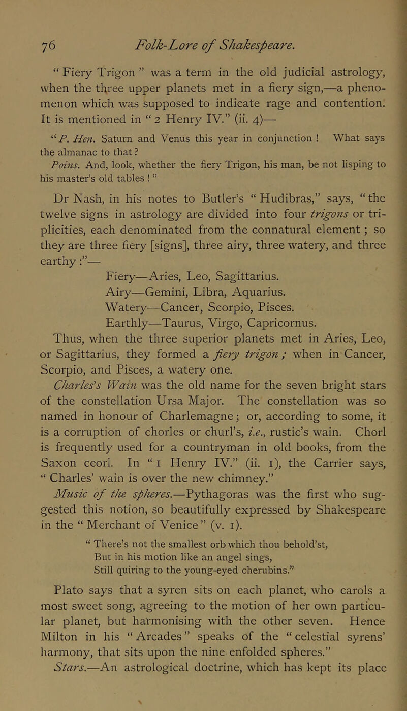 “Fiery Trigon ” was a term in the old judicial astrology, when the three upper planets met in a fiery sign,—a pheno- menon which was supposed to indicate rage and contention. It is mentioned in “ 2 Henry IV.” (ii. 4)— Heti. Saturn and Venus this year in conjunction ! What says the almanac to that ? Poins. And, look, whether the fiery Trigon, his man, be not lisping to his master’s old tables ! ” Dr Nash, in his notes to Butler’s “ Hudibras,” says, “the twelve signs in astrology are divided into four trigo7is or tri- plicities, each denominated from the connatural element; so they are three fiery [signs], three airy, three watery, and three earthy— Fiery—Aries, Leo, Sagittarius. Airy—Gemini, Libra, Aquarius. Watery—Cancer, Scorpio, Pisces. Earthly—Taurus, Virgo, Capricornus. Thus, when the three superior planets met in Aries, Leo, or Sagittarius, they formed a fiery trigon; when in Cancer, Scorpio, and Pisces, a watery one. Charles’s Warn was the old name for the seven bright stars of the constellation Ursa Major. The constellation was so named in honour of Charlemagne 3 or, according to some, it is a corruption of chorles or churl’s, i.e., rustic’s wain. Chorl is frequently used for a countryman in old books, from the Saxon ceorl. In “ i Henry IV.” (ii. i), the Carrier says, “ Charles’ wain is over the new chimney.” Music of the spheres.—Pythagoras was the first Avho sug- gested this notion, so beautifully expressed by Shakespeare in the “ Merchant of Venice” (v. i). “ There’s not the smallest orb which thou behold’st. But in his motion like an angel sings. Still quiring to the young-eyed cherubins.” Plato says that a syren sits on each planet, who carols a most sweet song, agreeing to the motion of her own particu- lar planet, but harmonising with the other seven. Hence Milton in his “ Arcades ” speaks of the “ celestial syrens’ harmony, that sits upon the nine enfolded spheres.” Stars,—An astrological doctrine, which has kept its place