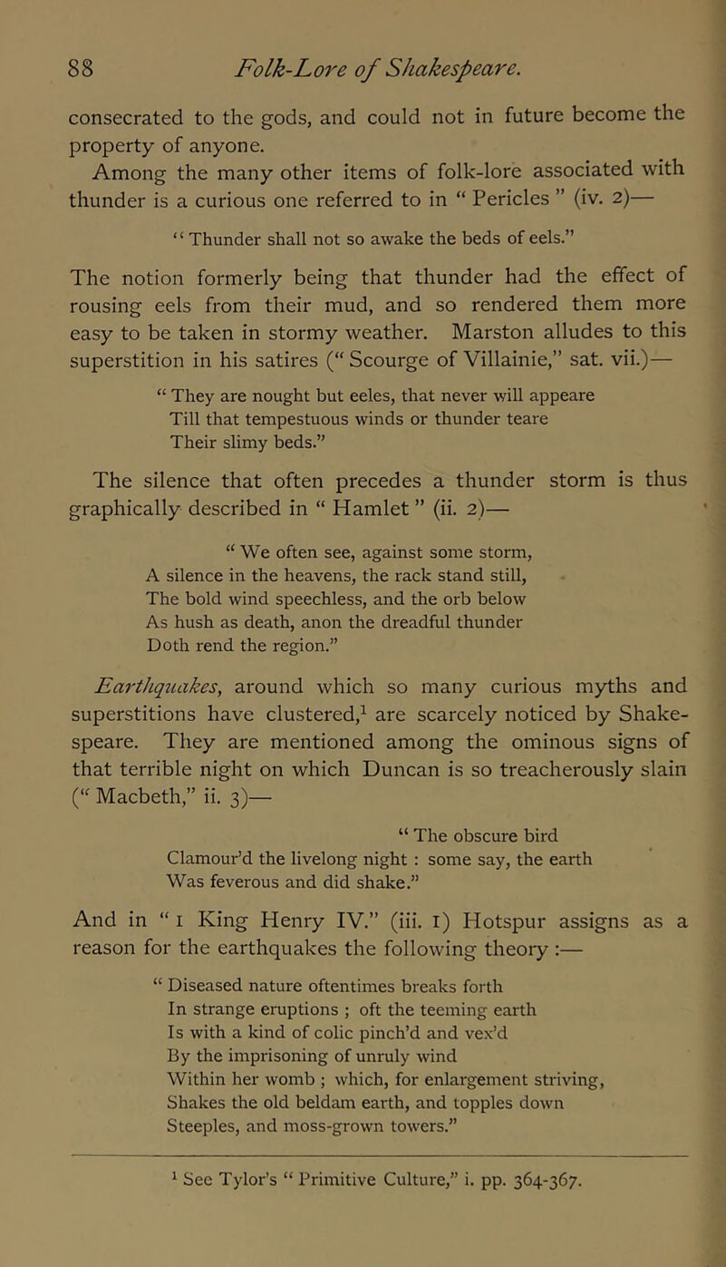 consecrated to the gods, and could not in future become the property of anyone. Among the many other items of folk-lore associated with thunder is a curious one referred to in “ Pericles ” (iv. 2)— ‘ ‘ Thunder shall not so awake the beds of eels.” The notion formerly being that thunder had the effect of rousing eels from their mud, and so rendered them more easy to be taken in stormy weather. Marston alludes to this superstition in his satires (“ Scourge of Villainie,” sat. vii.)— “ They are nought but eeles, that never will appeare Till that tempestuous winds or thunder teare Their slimy beds.” The silence that often precedes a thunder storm is thus graphically described in “ Hamlet ” (ii. 2)— “ We often see, against some storm, A silence in the heavens, the rack stand still. The bold wind speechless, and the orb below As hush as death, anon the dreadful thunder Doth rend the region.” Earthqtuikes, around which so many curious myths and superstitions have clustered,^ are scarcely noticed by Shake- speare. They are mentioned among the ominous signs of that terrible night on which Duncan is so treacherously slain f Macbeth,” ii. 3)— “ The obscure bird Clamour’d the livelong night : some say, the earth Was feverous and did shake.” And in “ i King Henry IV.” (iii. l) Hotspur assigns as a reason for the earthquakes the following theory :— “ Diseased nature oftentimes breaks forth In strange eruptions ; oft the teeming earth Is with a kind of colic pinch’d and vex’d By the imprisoning of unruly wind Within her womb ; which, for enlargement striving. Shakes the old beldam earth, and topples down Steeples, and moss-grown towers.” ^ See Tylor’s “ Primitive Culture,” i. pp. 364-367.