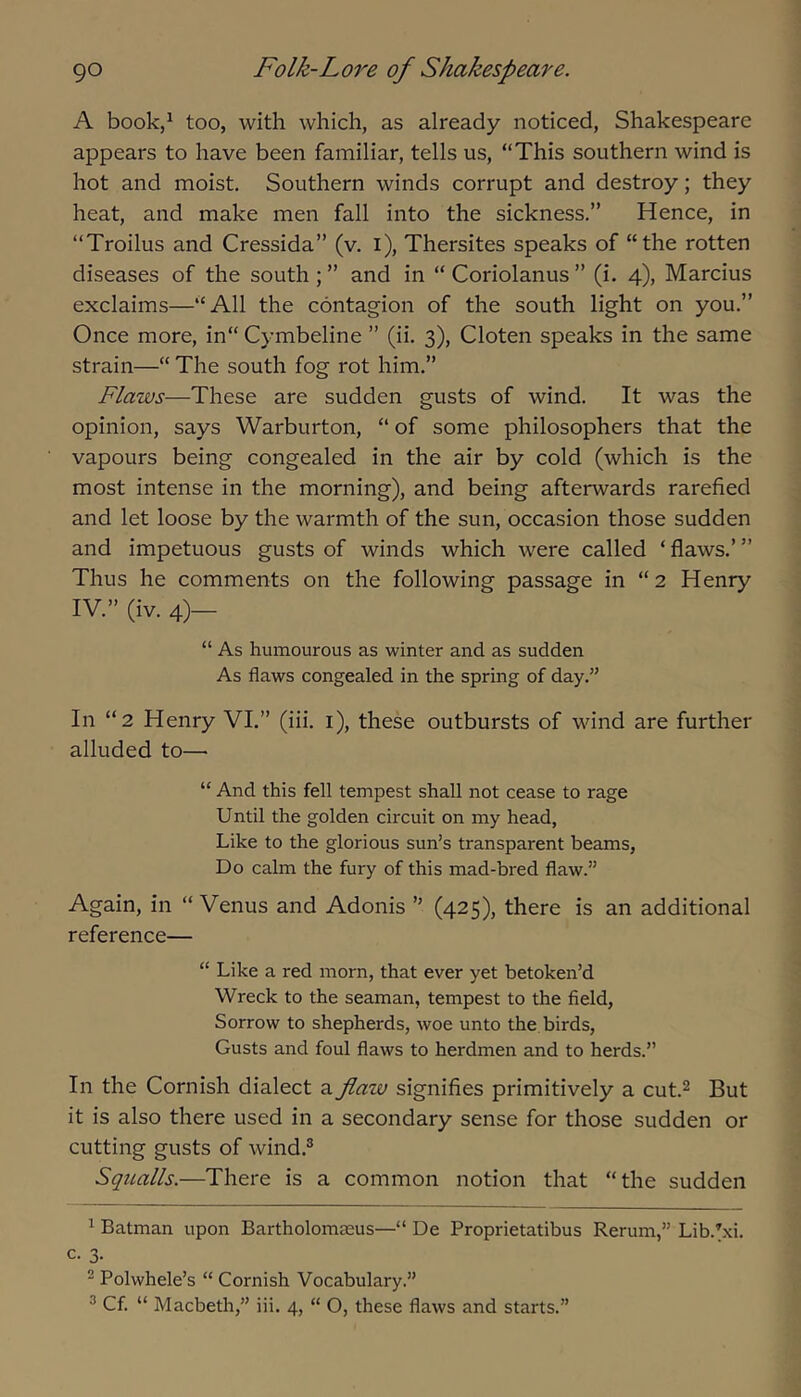 A book,^ too, with which, as already noticed, Shakespeare appears to have been familiar, tells us, “This southern wind is hot and moist. Southern winds corrupt and destroy; they heat, and make men fall into the sickness.” Hence, in “Troilus and Cressida” (v. i), Thersites speaks of “the rotten diseases of the south ; ” and in “ Coriolanus ” (i. 4), Marcius exclaims—“All the contagion of the south light on you.” Once more, in“ Cymbeline ” (ii. 3), Cloten speaks in the same strain—“ The south fog rot him.” Flaws—These are sudden gusts of wind. It was the opinion, says Warburton, “ of some philosophers that the vapours being congealed in the air by cold (which is the most intense in the morning), and being afterwards rarefied and let loose by the warmth of the sun, occasion those sudden and impetuous gusts of winds which were called ‘ flaws.’ ” Thus he comments on the following passage in “2 Henry IV.” (iv. 4)— “ As humourous as winter and as sudden As flaws congealed in the spring of day.” In “2 Henry VI.” (iii. i), these outbursts of wind are further alluded to— “ And this fell tempest shall not cease to rage Until the golden circuit on my head. Like to the glorious sun’s transparent beams. Do calm the fury of this mad-bred flaw.” Again, in “ Venus and Adonis ” (425), there is an additional reference— “ Like a red morn, that ever yet betoken’d Wreck to the seaman, tempest to the field, Sorrow to shepherds, woe unto the birds. Gusts and foul flaws to herdmen and to herds.” In the Cornish dialect a flaw signifies primitively a cut.^ But it is also there used in a secondary sense for those sudden or cutting gusts of wind.® Squalls.—There is a common notion that “the sudden ^ Batman upon Bartholomteus—“ De Proprietatibus Rerum,” Lib.^xi. c. 3. ^ Polwhele’s “ Cornish Vocabulary.” ® Cf. “ Macbeth,” iii. 4, “ O, these flaws and starts.”