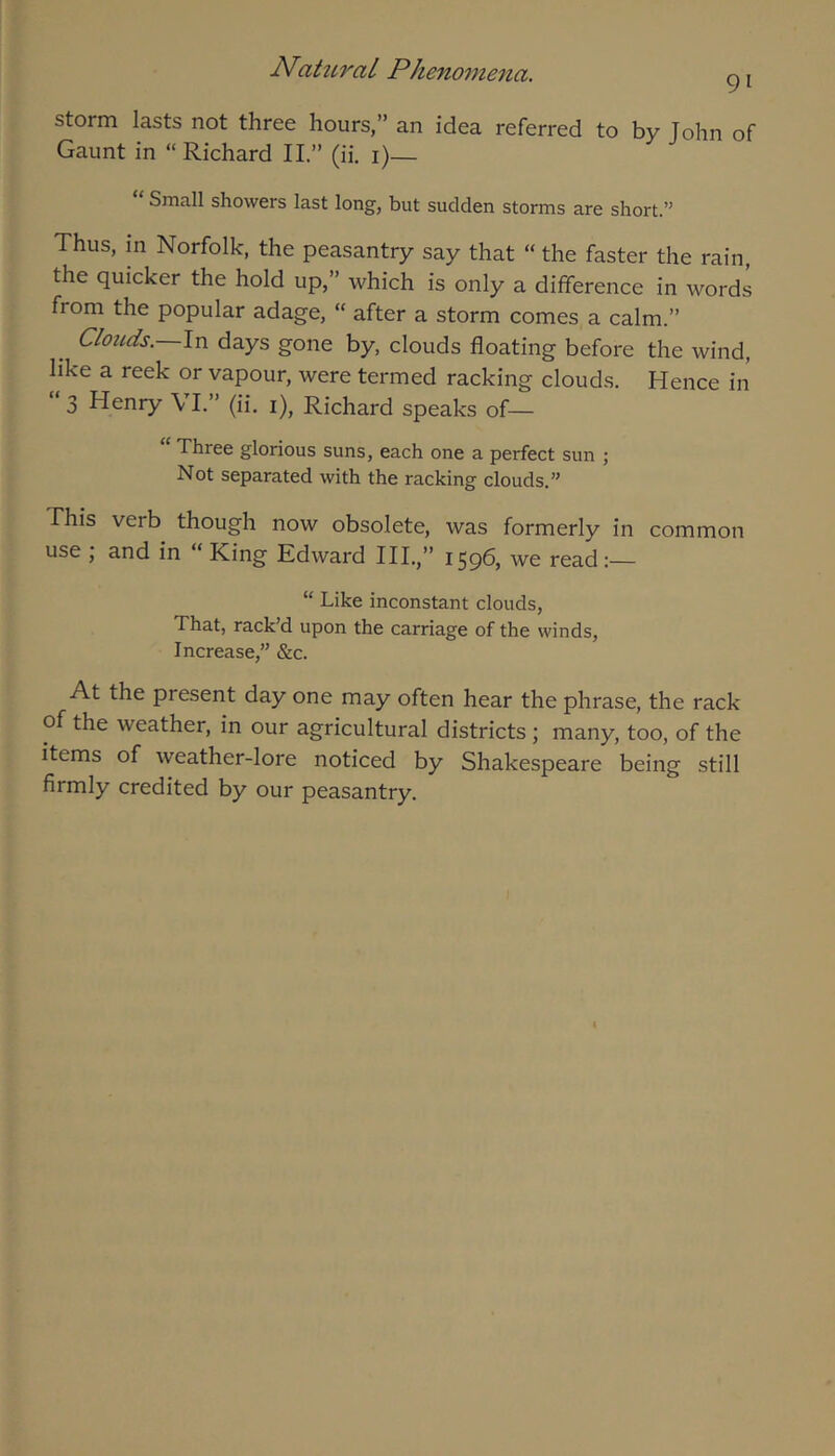 91 storm lasts not three hours,” an idea referred to by John of Gaunt in “ Richard 11.” (ii. i)— “ Small showers last long, but sudden storms are short.” Thus, in Norfolk, the peasantry say that “ the faster the rain, the quicker the hold up,” which is only a difference in words from the popular adage, “ after a storm comes a calm.” Clouds. In days gone by, clouds floating before the wind, like a reek or vapour, were termed racking clouds. Hence in 3 Henry VI.” (ii. i), Richard speaks of— “ Three glorious suns, each one a perfect sun ; Not separated with the racking clouds.” This verb though now obsolete, was formerly in common use ; and in “ King Edward HI.,” 1596, we read “ Like inconstant clouds. That, rack’d upon the carriage of the winds. Increase,” &c. At the present day one may often hear the phrase, the rack of the weather, in our agricultural districts; many, too, of the items of weather-lore noticed by Shakespeare being still firmly credited by our peasantry.