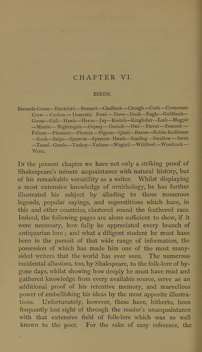 BIRDS. Barnacle-Goose—Blackbird —Buzzard —Chaffinch —Chough —Cock —Cormorant Crow — Cuckoo — Domestic Fowl — Dove—Duck—Eagle—Goldfinch— Goose—Gull—Hawk—Heron—Jay—Kestril—Kingfisher—Lark—Magpie —Martin — Nightingale—Osprey — Ostrich — Owl—Parrot—Peacock — Pelican —Pheasant—Phoenix —Pigeon—Quail—Raven—Robin-Redbreast —Rook—Snipe—Sparrow—Sparrow - Hawk—Starling —Swallow— Swan —Tassel - Gentle—Turkey—Vulture—Wagtail—Wildfowl—Woodcock— Wren. In the present chapter we have not only a striking proof of Shakespeare’s minute acquaintance with natural history, but of his remarkable versatility as a writer. Whilst displaying a most extensive knowledge of ornithology, he has further illustrated his subject by alluding to those numerous legends, popular sayings, and superstitions which have, in this and other countries, clustered round the feathered race. Indeed, the following pages are alone sufficient to show, if it were necessary, how fully he appreciated every branch of antiquarian lore ; and what a diligent student he must have been in the pursuit of that wide range of information, the possession of which has made him one of the most many- sided writers that the world has ever seen. The numerous incidental allusions, too, by Shakspeare, to the folk-lore of by- gone days, whilst showing how deeply he must have read and gathered knowledge from every available source, serve as an additional proof of his retentive memory, and marvellous power of embellishing his ideas by the most apposite illustra- tions. Unfortunately, however, these have, hitherto, been frequently lost sight of through the reader’s unacquaintance with that extensive field of folk-lore which was so well known to the poet. For the sake of easy reference, the