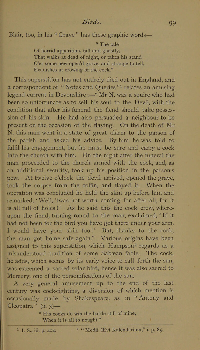 Blair, too, in his “ Grave ” has these graphic words— “ The tale Of horrid apparition, tall and ghastly, That walks at dead of night, or takes his stand O’er some new-open’d grave, and strange to tell. Evanishes at crowing of the cock.” This superstition has not entirely died out in England, and a correspondent of “ Notes and Queries relates an amusing legend current in Devonshire :—“ Mr N. was a squire who had been so unfortunate as to sell his soul to the Devil, with the condition that after his funeral the fiend should take posses- sion of his skin. He had also persuaded a neighbour to be present on the occasion of the flaying. On the death of Mr N. this man went in a state of great alarm to the parson of the parish and asked his advice. By him he was told to fulfil his engagement, but he must be sure and carry a cock into the church with him. On the night after the funeral the man proceeded to the church armed with the cock, and, as an additional security, took up his position in the parson’s pew. At twelve o’clock the devil arrived, opened the grave, took the corpse from the coffin, and flayed it. When the operation was concluded he held the skin up before him and remarked, ‘ Well, ’twas not worth coming for after all, for it is all full of holes! ’ As he said this the cock crew, where- upon the fiend, turning round to the man, exclaimed, ‘ If it had not been for the bird you have got there under your arm, I would have your skin too! ’ But, thanks to the cock, the man got home safe again.” Various origins have been assigned to this superstition, which Hampson^ regards as a misunderstood tradition of some Sabzean fable. The cock, he adds, which seems by its early voice to call forth the sun, was esteemed a sacred solar bird, hence it was also sacred to Mercury, one of the personifications of the sun. A very general amusement up to the end of the last century was cock-fighting, a diversion of which mention is occasionally made by Shakespeare, as in “ Antony and Cleopatra” (ii. 3)— “ His cocks do win the battle still of mine. When it is all to nought.”