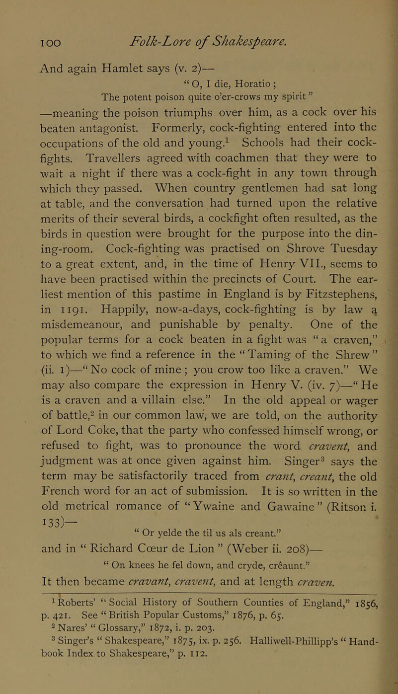 And again Hamlet says (v. 2)— “ O, I die, Horatio ; The potent poison quite o’er-crows my spirit ” —meaning the poison triumphs over him, as a cock over his beaten antagonist. Formerly, cock-fighting entered into the occupations of the old and young.^ Schools had their cock- fights. Travellers agreed with coachmen that they were to wait a night if there was a cock-fight in any town through which they passed. When country gentlemen had sat long at table, and the conversation had turned upon the relative merits of their several birds, a cockfight often resulted, as the birds in question were brought for the purpose into the din- ing-room. Cock-fighting was practised on Shrove Tuesday to a great extent, and, in the time of Henry VIL, seems to have been practised within the precincts of Court. The ear- liest mention of this pastime in England is by Fitzstephens, in 1191. Happily, now-a-days, cock-fighting is by law ^ misdemeanour, and punishable by penalty. One of the popular terms for a cock beaten in a fight was “ a craven,” to which we find a reference in the “Taming of the Shrew” (ii. 1)—“No cock of mine ; you crow too like a craven.” We may also compare the expression in Henry V. (iv. 7)—“ He is a craven and a villain else.” In the old appeal or wager of battle,2 in our common law, we are told, on the authority of Lord Coke, that the party who confessed himself wrong, or refused to fight, was to pronounce the word cravent, and judgment was at once given against him. Singer^ says the term may be satisfactorily traced from crant, creant, the old French word for an act of submission. It is so written in the old metrical romance of “ Ywaine and Gawaine ” (Ritson i. 133)— “ Or yelde the til us als creant.” and in “ Richard Coeur de Lion ” (Weber ii. 208)— “ On knees he fel down, and cryde, cr^aunt.” It then became cravant, cravent, and at length a-aven. c ; ^Roberts’ “Social History of Southern Counties of England,” 1856, p. 421. See “British Popular Customs,” 1876, p. 65. 2 Nares’ “ Glossary,” 1872, i. p. 203. ® Singer’s “ Shakespeare,” 1875, ix. p. 256. Halliwell-Phillipp’s “ Hand- book Index to Shakespeare,” p. 112.