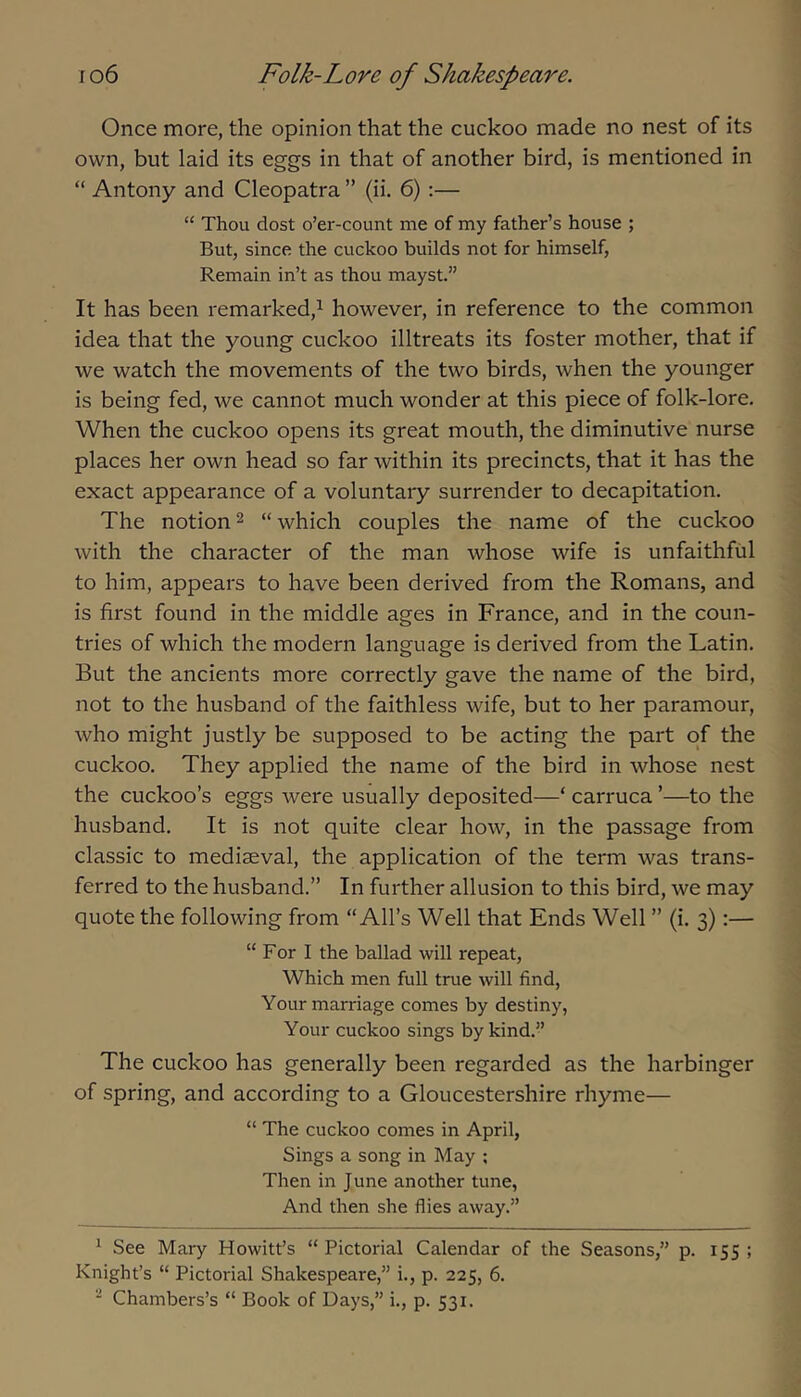 Once more, the opinion that the cuckoo made no nest of its own, but laid its eggs in that of another bird, is mentioned in “ Antony and Cleopatra ” (ii. 6) :— “ Thou dost o’er-count me of my father’s house ; But, since the cuckoo builds not for himself, Remain in’t as thou mayst.” It has been remarked,^ however, in reference to the common idea that the young cuckoo illtreats its foster mother, that if we watch the movements of the two birds, when the younger is being fed, we cannot much wonder at this piece of folk-lore. When the cuckoo opens its great mouth, the diminutive nurse places her own head so far within its precincts, that it has the exact appearance of a voluntary surrender to decapitation. The notion ^ “ which couples the name of the cuckoo with the character of the man whose wife is unfaithful to him, appears to have been derived from the Romans, and is first found in the middle ages in France, and in the coun- tries of which the modern language is derived from the Latin. But the ancients more correctly gave the name of the bird, not to the husband of the faithless wife, but to her paramour, who might justly be supposed to be acting the part of the cuckoo. They applied the name of the bird in whose nest the cuckoo’s eggs were usually deposited—‘ carruca ’—to the husband. It is not quite clear how, in the passage from classic to mediaeval, the application of the term was trans- ferred to the husband.” In further allusion to this bird, we may quote the following from “All’s Well that Ends Well ” (i. 3):— “For I the ballad will repeat. Which men full true will find. Your marriage comes by destiny, Your cuckoo sings by kind.” The cuckoo has generally been regarded as the harbinger of spring, and according to a Gloucestershire rhyme— “ The cuckoo comes in April, Sings a song in May ; Then in June another tune, And then she flies away.” ^ See Mary Howitt’s “Pictorial Calendar of the Seasons,” p. 155; Knight’s “ Pictorial Shakespeare,” i., p. 225, 6. • Chambers’s “ Book of Days,” i., p. 531.