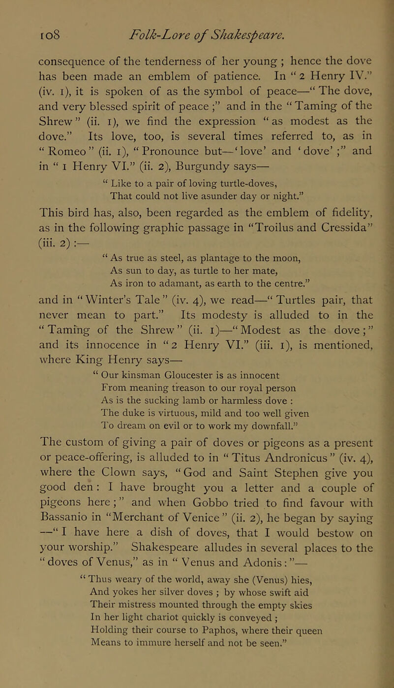 consequence of the tenderness of her young ; hence the dove has been made an emblem of patience. In “ 2 Henry IV.” (iv. i), it is spoken of as the symbol of peace—“ The dove, and very blessed spirit of peace and in the “Taming of the Shrew” (ii. i), we find the expression “as modest as the dove.” Its love, too, is several times referred to, as in “ Romeo” (ii. i), “Pronounce but—‘love’ and ‘dove’ and in “ I Henry VI.” (ii. 2), Burgundy says— “ Like to a pair of loving turtle-doves, That could not live asunder day or night.” This bird has, also, been regarded as the emblem of fidelity, as in the following graphic passage in “Troilus and Cressida” (iii. 2) “ As true as steel, as plantage to the moon. As sun to day, as turtle to her mate. As iron to adamant, as earth to the centre.” and in “Winter’s Tale” (iv. 4), we read—“Turtles pair, that never mean to part.” Its modesty is alluded to in the “Taming of the Shrew” (ii. i)—“Modest as the dove;” and its innocence in “2 Henry VI.” (iii. i), is mentioned, where King Henry says— “ Our kinsman Gloucester is as innocent From meaning treason to our royal person As is the sucking lamb or harmless dove : The duke is virtuous, mild and too well given To dream on evil or to work my downfall.” The custom of giving a pair of doves or pigeons as a present or peace-offering, is alluded to in “ Titus Andronicus ” (iv. 4), where the Clown says, “ God and Saint Stephen give you good den : I have brought you a letter and a couple of pigeons here; ” and when Gobbo tried to find favour with Bassanio in “Merchant of Venice ” (ii. 2), he began by saying —“ I have here a dish of doves, that I would bestow on your worship.” Shakespeare alludes in several places to the “doves of Venus,” as in “ Venus and Adonis:”— “ Thus weary of the world, away she (Venus) hies. And yokes her silver doves ; by whose swift aid Their mistress mounted through the empty skies In her light chariot quickly is conveyed ; Holding their course to Paphos, where their queen Means to immure herself and not be seen.”