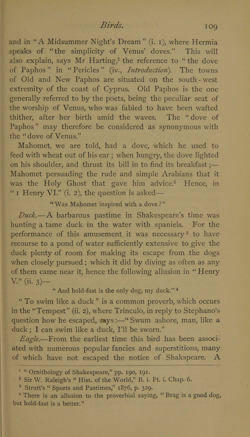 and in “A Midsummer Night’s Dream” (i. i), where Hermia speaks of “the simplicity of Venus’ doves.” This will also explain, says Mr Harting/ the reference to “ the dove of Paphos ” in “ Pericles ” (iv., Introductioii). The towns of Old and New Paphos are situated on the south-west extremity of the coast of Cyprus. Old Paphos is the one generally referred to by the poets, being the peculiar seat of the worship of Venus, who was fabled to have been wafted thither, after her birth amid the waves. The “ dove of Paphos ” may therefore be considered as synonymous with the “ dove of Venus.” Mahomet, we are told, had a dove, which he used to feed with wheat out of his ear ; when hungry, the dove lighted on his shoulder, and thrust its bill in to find its breakfast;— Mahomet persuading the rude and simple Arabians that it was the Holy Ghost that gave him advice.^ Hence, in “ I Henry VI.” (i. 2), the question is asked— “Was Mahomet inspired with a dove Duck.—A barbarous pastime in Shakespeare’s time was hunting a tame duck in the water with spaniels. For the performance of this amusement it was necessary ^ to have recourse to a pond of water sufficiently extensive to give the duck plenty of room for making its escape from the dogs when closely pursued: which it did by diving as often as any of them came near it, hence the following allusion in “ Henry V.” (ii. 3)— “ And hold-fast is the only dog, my duck.’’ ^ “ To swim like a duck ” is a common proverb, which occurs in the “Tempest” (ii. 2), where Trinculo, in reply to Stephano’s question how he escaped, says:—“ Swum ashore, man, like a duck ; I can swim like a duck. I’ll be sworn.” Eagle.—PTom the earliest time this bird has been associ- ated with numerous popular fancies and superstitions, many of which have not escaped the notice of Shakspeare. A ’ “ Ornithology of Shakespeare,” pp. 190, 191. * Sir W. Raleigh’s “ Hist, of the World,” B. i. Pt. i. Chap. 6. ® Strutt’s “ Sports and Pastimes,” 1876, p. 329. ■* * There is an allusion to the proverbial saying, “ Brag is a good dog, but hold-fast is a better.”