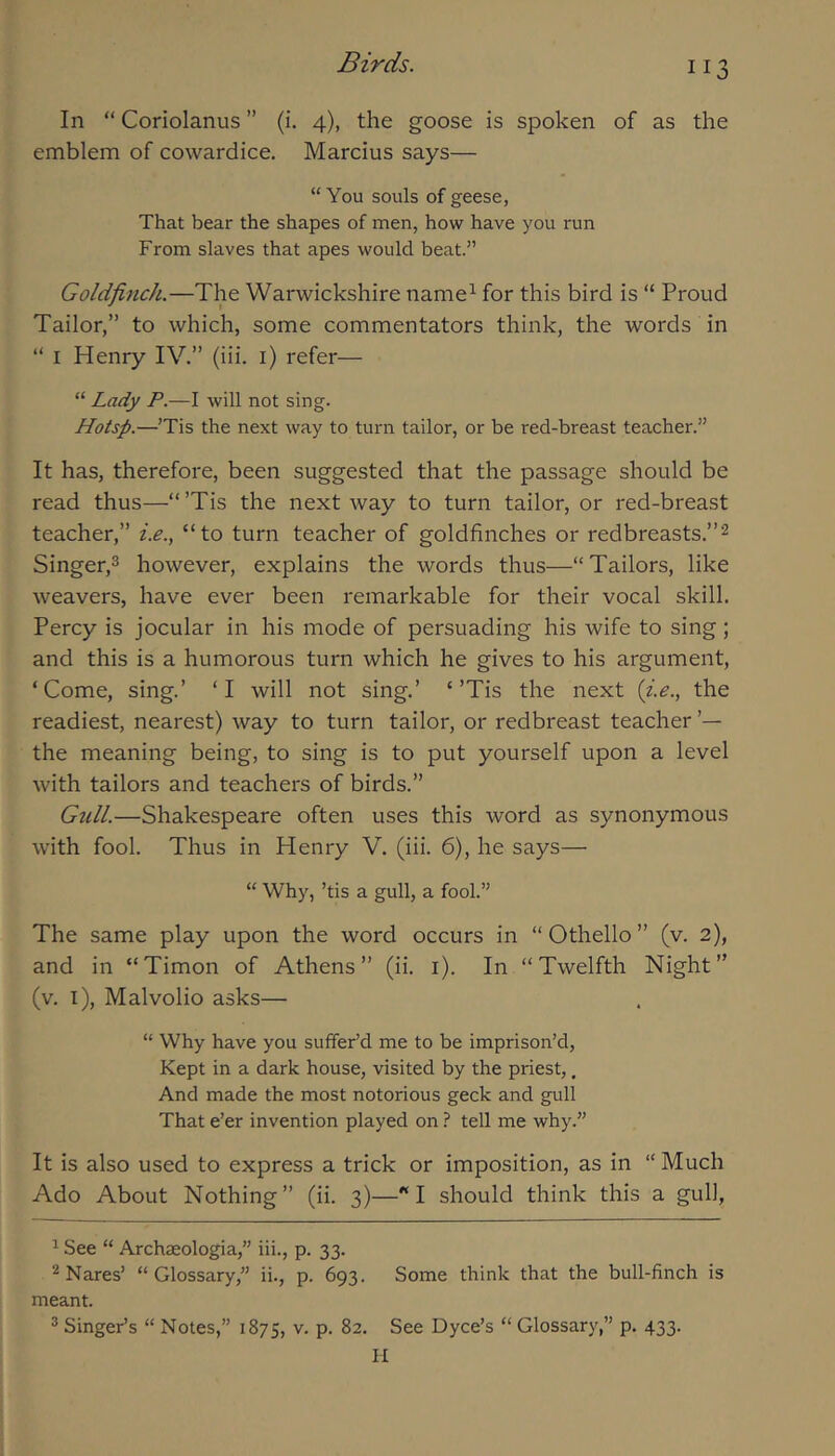 In “ Coriolanus ” (i. 4), the goose is spoken of as the emblem of cowardice. Marcius says— “You souls of geese, That bear the shapes of men, how have you run From slaves that apes would beat.” Goldfinch.—The Warwickshire name^ for this bird is “ Proud Tailor,” to which, some commentators think, the words in “ I Henry IV.” (iii. i) refer— “ Lady P.—I will not sing. Hotsp.—’Tis the next way to turn tailor, or be red-breast teacher.” It has, therefore, been suggested that the passage should be read thus—“ ’Tis the next way to turn tailor, or red-breast teacher,” i.e., “to turn teacher of goldfinches or redbreasts.”^ Singer,^ however, explains the words thus—“Tailors, like weavers, have ever been remarkable for their vocal skill. Percy is jocular in his mode of persuading his wife to sing; and this is a humorous turn which he gives to his argument, ‘Come, sing.’ ‘I will not sing.’ ‘’Tis the next {i.e., the readiest, nearest) way to turn tailor, or redbreast teacher ’— the meaning being, to sing is to put yourself upon a level with tailors and teachers of birds.” Gull.—Shakespeare often uses this word as synonymous with fool. Thus in Henry V. (iii. 6), he says—■ “ Why, ’tis a gull, a fool.” The same play upon the word occurs in “ Othello ” (v. 2), and in “Timon of Athens” (ii. i). In “Twelfth Night” (v. i), Malvolio asks— “ Why have you sulfer’d me to be imprison’d. Kept in a dark house, visited by the priest,, And made the most notorious geek and gull That e’er invention played on } tell me why.” It is also used to express a trick or imposition, as in “ Much Ado About Nothing” (ii. 3)—'‘I should think this a gull, ^ See “ Archaeologia,” iii., p. 33. ^ Nares’ “Glossary,” ii., p. 693. Some think that the bull-finch is meant. ®Singer’s “Notes,” 1875, v. p. 82. See Dyce’s “Glossary,” p. 433. n