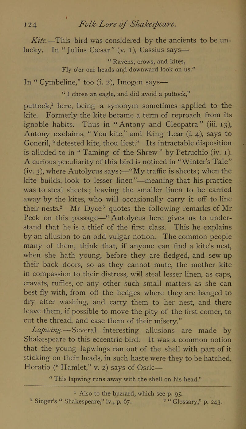 Kite.—This bird was considered by the ancients to be un- lucky. In “Julius Caesar” (v. i), Cassius says— “ Ravens, crows, and kites. Fly o’er our heads and downward look on us.” In “ Cymbeline,” too (i. 2), Imogen says— “ I chose an eagle, and did avoid a puttock,” puttock,^ here, being a synonym sometimes applied to the kite. Formerly the kite became a term of reproach from its ignoble habits. Thus in “Antony and Cleopatra” (iii. 13), Antony exclaims, “You kite,” and King Lear (i. 4), says to Goneril, “detested kite, thou liest.” Its intractable disposition is alluded to in “ Taming of the Shrew ” by Petruchio (iv. i). A curious peculiarity of this bird is noticed in “Winter’s Tale” (iv. 3), where Autolycus says:—“My traffic is sheets; when the kite builds, look to lesser linen”—meaning that his practice was to steal sheets ; leaving the smaller linen to be carried away by the kites, who will occasionally carry it off to line their nests.^ Mr Dyce^ quotes the following remarks of Mr Peck on this passage—“ Autolycus here gives us to under- stand that he is a thief of the first class. This he explains by an allusion to an odd vulgar notion. The common people many of them, think that, if anyone can find a kite’s nest, when she hath young, before they are fledged, and sew up their back doors, so as they cannot mute, the mother kite in compassion to their distress, wMl steal lesser linen, as caps, cravats, ruffles, or any other such small matters as she can best fly with, from off the hedges where they are hanged to dry after washing, and carry them to her nest, and there leave them, if possible to move the pity of the first comer, to cut the thread, and ease them of their misery.” Lapwing.— Several interesting allusions are made by Shakespeare to this eccentric bird. It was a common notion that the young lapwings ran out of the shell with part of it sticking on their heads, in such haste were they to be hatched. Horatio (“ Hamlet,” v. 2) says of Osric— “ This lapwing runs away with the shell on his head.” ^ Also to the buzzard, which see p. 95. ^ Singer’s “ Shakespeare,” iv., p. 67. ® “ Glossarj’^,” p. 243.