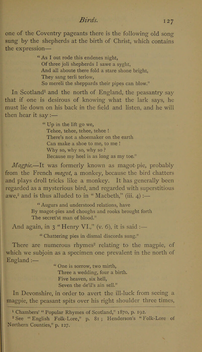 one of the Coventry pageants there is the following old song sung by the shepherds at the birth of Christ, which contains the expression— “ As I out rode this endenes night, Of three joli shepherds I sawe a syght, And all aboute there fold a stare shone bright. They sang terli terlow. So mereli the sheppards their pipes can blow.” In Scotland^ and the north of England, the peasantry say that if one is desirous of knowing what the lark says, he must lie down on his back in the field and listen, and he will then hear it say :— “ Up in the lift go we, Tehee, tehee, tehee, tehee ! There’s not a shoemaker on the earth Can make a shoe to me, to me ! Why so, why so, why so ? Because my heel is as long as my toe.” Magpie.—It was formerly known as magot-pie, probably from the French inagot, a monkey, because the bird chatters and plays droll tricks like a monkey. It has generally been regarded as a mysterious bird, and regarded with superstitious awe,2 and is thus alluded to in “ Macbeth,” (iii. 4):— “ Augurs and understood relations, have By magot-pies and choughs and rooks brought forth The secret’st man of blood.” And again, in 3 “ Henry VI.,” (v. 6), it is said :— “ Chattering pies in dismal discords sung.” There are numerous rhymes^ relating to the magpie, of which we subjoin as a specimen one prevalent in the north of England:— “ One is sorrow, two mirth. Three a wedding, four a birth. Five heaven, six hell. Seven the de’il’s ain sell.” In Devonshire, in order to avert the ill-luck from seeing a magpie, the peasant spits over his right shoulder three times, ' Chambers’ “ Popular Rhymes of Scotland,” 1870, p. 192. ^ See “English Folk-Lore,” p. 81; Henderson’s “Folk-Lore of Northern Counties,” p. 127.