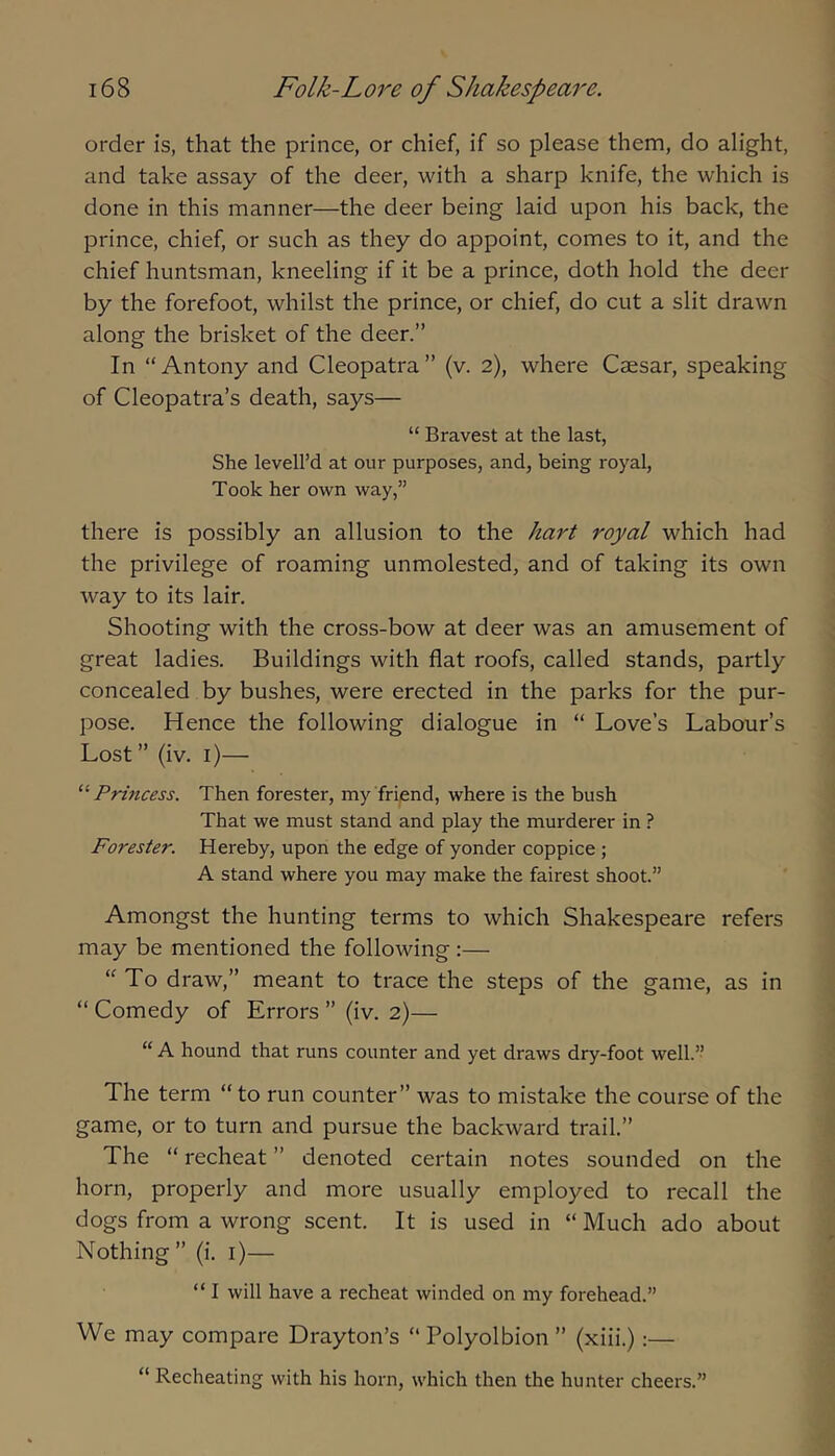 order is, that the prince, or chief, if so please them, do alight, and take assay of the deer, with a sharp knife, the which is done in this manner—the deer being laid upon his back, the prince, chief, or such as they do appoint, comes to it, and the chief huntsman, kneeling if it be a prince, doth hold the deer by the forefoot, whilst the prince, or chief, do cut a slit drawn along the brisket of the deer.” In “Antony and Cleopatra” (v. 2), where Caesar, speaking of Cleopatra’s death, says— “ Bravest at the last, She levell’d at our purposes, and, being royal, Took her own way,” there is possibly an allusion to the hart royal which had the privilege of roaming unmolested, and of taking its own way to its lair. Shooting with the cross-bow at deer was an amusement of great ladies. Buildings with flat roofs, called stands, partly concealed by bushes, were erected in the parks for the pur- pose. Hence the following dialogue in “ Love’s Labour’s Lost” (iv. i)— '^Princess. Then forester, my'friend, where is the bush That we must stand and play the murderer in ? Forester. Hereby, upon the edge of yonder coppice ; A stand where you may make the fairest shoot.” Amongst the hunting terms to which Shakespeare refers may be mentioned the following:— “To draw,” meant to trace the steps of the game, as in “ Comedy of Errors ” (iv. 2)— “ A hound that runs counter and yet draws dry-foot well.” The term “ to run counter” was to mistake the course of the game, or to turn and pursue the backward trail.” The “ recheat ” denoted certain notes sounded on the horn, properly and more usually employed to recall the dogs from a wrong scent. It is used in “ Much ado about Nothing” (i. i)— “ I will have a recheat winded on my forehead.” We may compare Drayton’s “ Polyolbion ” (xiii.):— “ Recheating with his horn, which then the hunter cheers.”