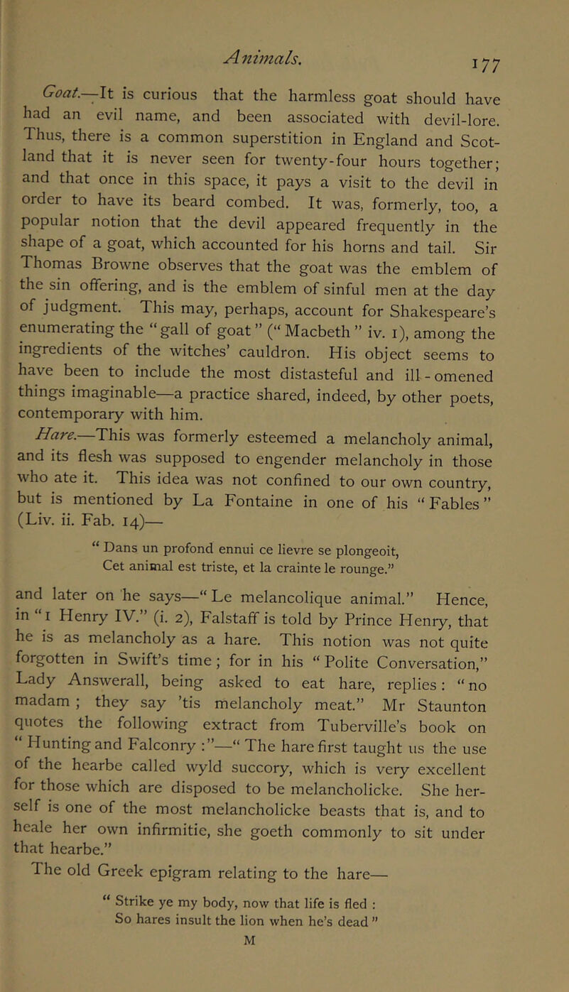 177 Goat.—It is curious that the harmless goat should have had an evil name, and been associated with devil-lore. Thus, there is a common superstition in England and Scot- land that it is never seen for twenty-four hours together; and that once in this space, it pays a visit to the devil in order to have its beard combed. It was, formerly, too, a popular notion that the devil appeared frequently in the shape of a goat, which accounted for his horns and tail. Sir Thomas Browne observes that the goat was the emblem of the sin offering, and is the emblem of sinful men at the day of judgment. This may, perhaps, account for Shakespeare’s enumerating the “gall of goat ” (“ Macbeth ’’ iv. i), among the ingredients of the witches cauldron. His object seems to have been to include the most distasteful and ill-omened things imaginable—a practice shared, indeed, by other poets, contemporary with him. Hare.—This was formerly esteemed a melancholy animal, and its flesh was supposed to engender melancholy in those who ate it. This idea was not confined to our own country, but is mentioned by La Fontaine in one of his “ Fables ’’ (Liv. ii. Fab. 14)— “ Dans un profond ennui ce lievre se plongeoit, Cet animal est triste, et la crainte le rounge.” and later on he says—“ Le melancolique animal.” Hence, in “I Henry IV.” (i. 2), Falstaff is told by Prince Henry, that he is as melancholy as a hare. This notion was not quite forgotten in Swift’s time; for in his “ Polite Conversation,” Lady Answerall, being asked to eat hare, replies: “ no madam ; they say ’tis melancholy meat.” Mr Staunton quotes the following extract from Tuberville’s book on Hunting and Falconry :”—“ The hare first taught us the use of the hearbe called wyld succory, which is very excellent for those which are disposed to be melancholicke. She her- self is one of the most melancholicke beasts that is, and to heale her own infirmitie, she goeth commonly to sit under that hearbe.” The old Greek epigram relating to the hare— “ Strike ye my body, now that life is fled : So hares insult the lion when he’s dead ”